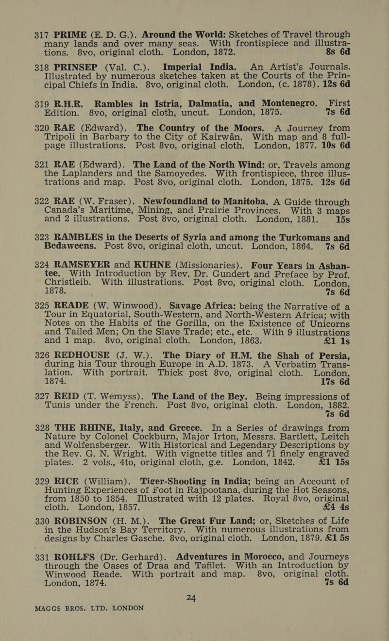317 PRIME (E. D. G.). Around the World: Sketches of Travel through many lands and over many seas. With frontispiece and illustra- tions. 8vo, original cloth. London, 1872. 8s 6d 318 PRINSEP (Val. C.). Imperial India. An Artist’s Journals. Illustrated by numerous sketches taken at the Courts of the Prin- cipal Chiefs in India. 8vo, original cloth. London, (c. 1878). 12s 6d 319 R.H.R. Rambles in Istria, Dalmatia, and Montenegro. First Edition. 8vo, original cloth, uncut. London, 1875. 4s 6d 320 RAE (Edward). The Country of the Moors. A Journey from Tripoli in Barbary to the City of Kairwan. With map and 8 full- page illustrations. Post 8vo, original cloth. London, 1877. 10s 6d 321 RAE (Edward). The Land of the North Wind: or, Travels among the Laplanders and the Samoyedes. With frontispiece, three illus- trations and map. Post 8vo, original cloth. London, 1875. 12s 6d 322 RAE (W. Fraser). Newfoundland to Manitoba. A Guide through Canada’s Maritime, Mining, and Prairie Provinces. With 3 maps and 2 illustrations. Post 8vo, original cloth. London, 1881. 15s 323 RAMBLES in the Deserts of Syria and among the Turkomans and Bedaweens. Post 8vo, original cloth, uncut. London, 1864. %s 6d 324 RAMSEYER and KUHNE (Missionaries). Four Years in Ashan- tee. With Introduction by Rev. Dr. Gundert and Preface by Prof. Satta With illustrations. Post 8vo, original cloth. London, . Ws 6d 325 READE (W. Winwood). Savage Africa: being the Narrative of a Tour in Equatorial, South-Western, and North-Western Africa; with Notes on the Habits of the Gorilla, on the Existence of Unicorns and Tailed Men; On the Slave Trade; etc., etc. With 9 illustrations and 1 map. 8vo, original cloth. London, 1863. &amp;1 1s 326 REDHOUSE (J. W.). The Diary of H.M. the Shah of Persia, during his Tour through Europe in A.D. 1873. A Verbatim Trans- Net tE: With portrait. Thick post 8vo, original cloth. London, 1874. 1%s 6d 327 REID (T. Wemyss). The Land of the Bey. Being impressions of Tunis under the French. Post 8vo, original cloth. London, 1882. %s 6d 328 THE RHINE, Italy, and Greece. In a Series of drawings from Nature by Colonel Cockburn, Major Irton, Messrs. Bartlett, Leitch and Wolfensberger. With Historical and Legendary Descriptions by the Rev. G. N. Wright. With vignette titles and 71 finely engraved plates. 2 vols., 4to, original cloth, g.e. London, 1842. &amp;1 15s 329 RICE (William). Tiger-Shooting in India; being an Account cf Hunting Experiences of Foot in Rajpootana, during the Hot Seasons, from 1850 to 1854. Illustrated with 12 plates. Royal 8vo, original cloth. London, 1857. &amp;4 4s 330 ROBINSON (H.M.). The Great Fur Land; or, Sketches of Life in the Hudson’s Bay Territory. With numerous illustrations from designs by Charles Gasche. 8vo, original cloth. London, 1879. £1 5s 331 ROHLFS (Dr. Gerhard). Adventures in Morocco, and Journeys through the Oases of Draa and Tafilet. With an Introduction by Winwood Reade. With portrait and map. 8vo, original cloth. London, 1874. Vs 6d 24