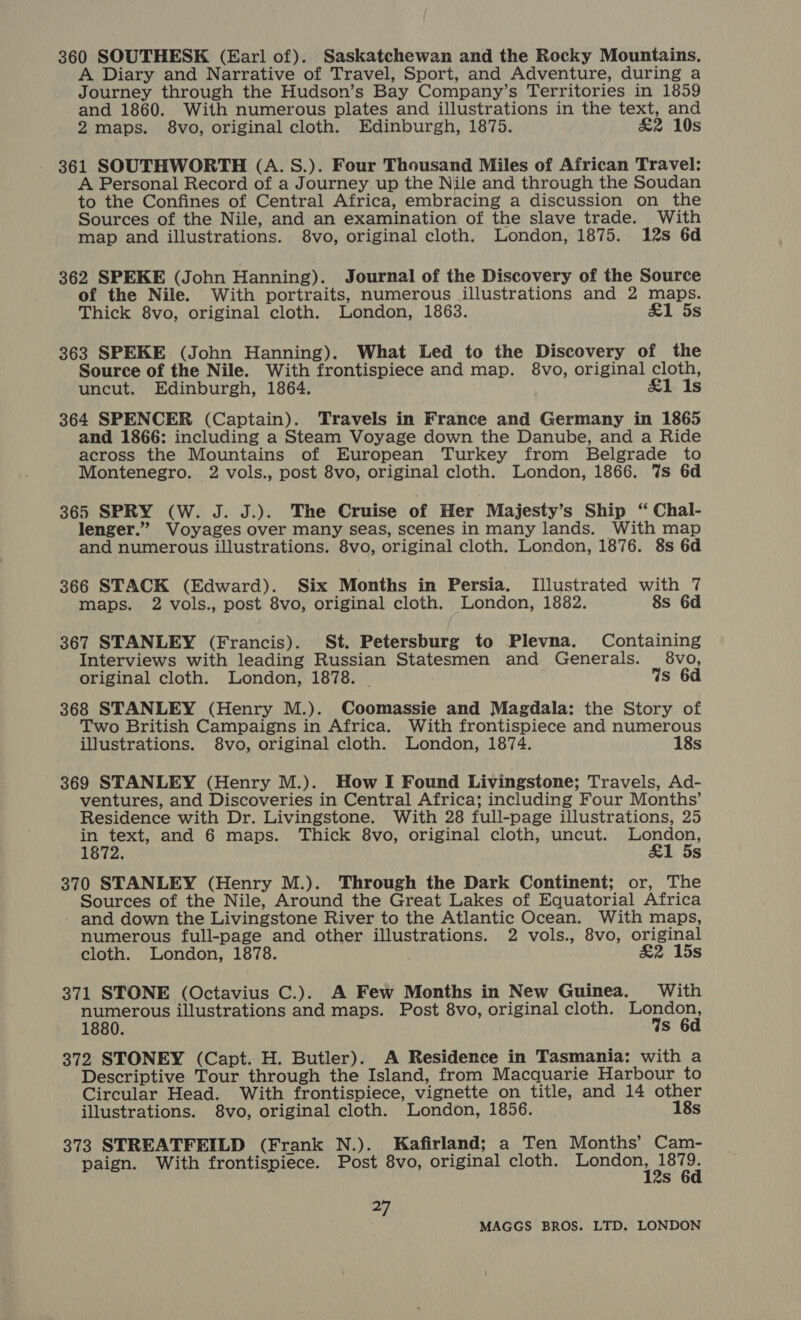 360 SOUTHESK (Earl of). Saskatchewan and the Rocky Mountains, A Diary and Narrative of Travel, Sport, and Adventure, during a Journey through the Hudson’s Bay Company’s Territories in 1859 and 1860. With numerous plates and illustrations in the text, and 2maps. $8vo, original cloth. Edinburgh, 1875. £&amp;2 10s 361 SOUTHWORTH (A. S.). Four Thousand Miles of African Travel: A Personal Record of a Journey up the Nile and through the Soudan to the Confines of Central Africa, embracing a discussion on the Sources of the Nile, and an examination of the slave trade. With map and illustrations. 8vo, original cloth. London, 1875. 12s 6d 362 SPEKE (John Hanning). Journal of the Discovery of the Source of the Nile. With portraits, numerous illustrations and 2 maps. Thick 8vo, original cloth. London, 1863. &amp;1 5s 363 SPEKE (John Hanning). What Led to the Discovery of the Source of the Nile. With frontispiece and map. 8vo, original cloth, uncut. Edinburgh, 1864. £1 1s 364 SPENCER (Captain). Travels in France and Germany in 1865 and 1866: including a Steam Voyage down the Danube, and a Ride across the Mountains of European Turkey from Belgrade to Montenegro. 2 vols., post 8vo, original cloth. London, 1866. %s 6d 365 SPRY (W. J. J.). The Cruise of Her Majesty’s Ship “ Chal- lenger.” Voyages over many seas, scenes in many lands. With map and numerous illustrations. 8vo, original cloth. London, 1876. 8s 6d 366 STACK (Edward). Six Months in Persia. Illustrated with 7 maps. 2 vols., post 8vo, original cloth. London, 1882. 8s 6d 367 STANLEY (Francis). St. Petersburg to Plevna. Containing Interviews with leading Russian Statesmen and Generals. 8vo, original cloth. London, 1878. Ws 6d 368 STANLEY (Henry M.). Coomassie and Magdala: the Story of Two British Campaigns in Africa. With frontispiece and numerous illustrations. 8vo, original cloth. London, 1874. 18s 369 STANLEY (Henry M.). How I Found Livingstone; Travels, Ad- ventures, and Discoveries in Central Africa; including Four Months’ Residence with Dr. Livingstone. With 28 full-page illustrations, 25 sagt and 6 maps. Thick 8vo, original cloth, uncut. aya ; s 370 STANLEY (Henry M.). Through the Dark Continent; or, The Sources of the Nile, Around the Great Lakes of Equatorial Africa and down the Livingstone River to the Atlantic Ocean. With maps, numerous full-page and other illustrations. 2 vols., 8vo, original cloth. London, 1878. &amp;2 15s 371 STONE (Octavius C.). A Few Months in New Guinea. With numerous illustrations and maps. Post 8vo, original cloth. Banna 1880. S 372 STONEY (Capt. H. Butler). A Residence in Tasmania: with a Descriptive Tour through the Island, from Macquarie Harbour to Circular Head. With frontispiece, vignette on title, and 14 other illustrations. 8vo, original cloth. London, 1856. 18s 373 STREATFEILD (Frank N.). Kafirland; a Ten Months’ Cam- paign. With frontispiece. Post 8vo, original cloth. Pages eet Ss a