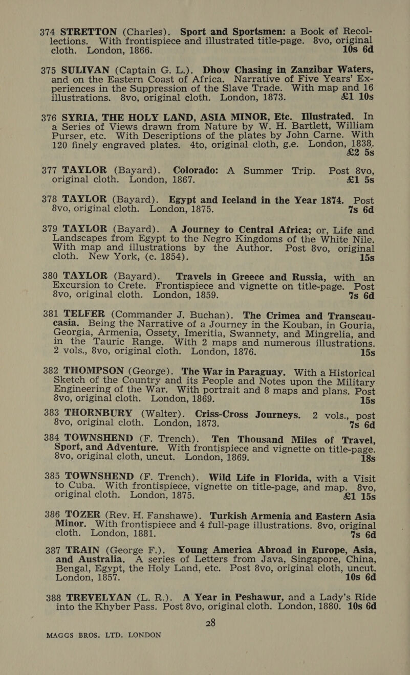 374 STRETTON (Charles). Sport and Sportsmen: a Book of Recol- lections. With frontispiece and illustrated title-page. 8vo, original cloth. London, 1866. 10s 6d 375 SULIVAN (Captain G. L.). Dhow Chasing in Zanzibar Waters, and on the Eastern Coast of Africa. Narrative of Five Years’ Ex- periences in the Suppression of the Slave Trade. With map and 16 illustrations. 8vo, original cloth. London, 1873. £1 10s 376 SYRIA, THE HOLY LAND, ASIA MINOR, Etc. Tilustrated. In a Series of Views drawn from Nature by W. H. Bartlett, William Purser, etc. With Descriptions of the plates by John Carne. With 120 finely engraved plates. 4to, original cloth, g.e. igi oare 5s 377 TAYLOR (Bayard). Colorado: A Summer Trip. Post 8vo, original cloth. London, 1867. &amp;1 5s 378 TAYLOR (Bayard). Egypt and Iceland in the Year 1874. Post 8vo, original cloth. London, 1875. Ws 6d 379 TAYLOR (Bayard). A Journey to Central Africa; or, Life and Landscapes from Egypt to the Negro Kingdoms of the White Nile. With map and illustrations by the Author. Post 8vo, original cloth. New York, (c. 1854). 15s 380 TAYLOR (Bayard). Travels in Greece and Russia, with an Excursion to Crete. Frontispiece and vignette on title-page. Post 8vo, original cloth. London, 1859. 4s 6d 381 TELFER (Commander J. Buchan). The Crimea and Transcau- casia. Being the Narrative of a Journey in the Kouban, in Gouria, Georgia, Armenia, Ossety, Imeritia, Swannety, and Mingrelia, and in the Tauric Range. With 2 maps and numerous illustrations. 2 vols., 8vo, original cloth. London, 1876. 15s 382 THOMPSON (George). The War in Paraguay. With a Historical Sketch of the Country and its People and Notes upon the Military Engineering of the War. With portrait and 8 maps and plans. Post 8vo, original cloth. London, 1869. 15s 383 THORNBURY (Walter). Criss-Cross Journeys. 2 vols., post 8vo, original cloth. London, 1873. Ws 6d 384 TOWNSHEND (F. Trench). Ten Thousand Miles of Travel, Sport, and Adventure. With frontispiece and vignette on title-page. 8vo, original cloth, uncut. London, 1869. 18s 385 TOWNSHEND (F. Trench). Wild Life in Florida, with a Visit to Cuba. With frontispiece, vignette on title-page, and map. 8vo, original cloth. London, 1875. £1 15s 386 TOZER (Rev. H. Fanshawe). Turkish Armenia and Eastern Asia Minor. With frontispiece and 4 full-page illustrations. 8vo, original cloth. London, 1881. Ws 6d 387 TRAIN (George F.). Young America Abroad in Europe, Asia, and Australia. A series of Letters from Java, Singapore, China, Bengal, Egypt, the Holy Land, etc. Post 8vo, original cloth, uncut. London, 1857. 10s 6d 388 TREVELYAN (L. R.). A Year in Peshawur, and a Lady’s Ride into the Khyber Pass. Post 8vo, original cloth. London, 1880. 10s 6d 28
