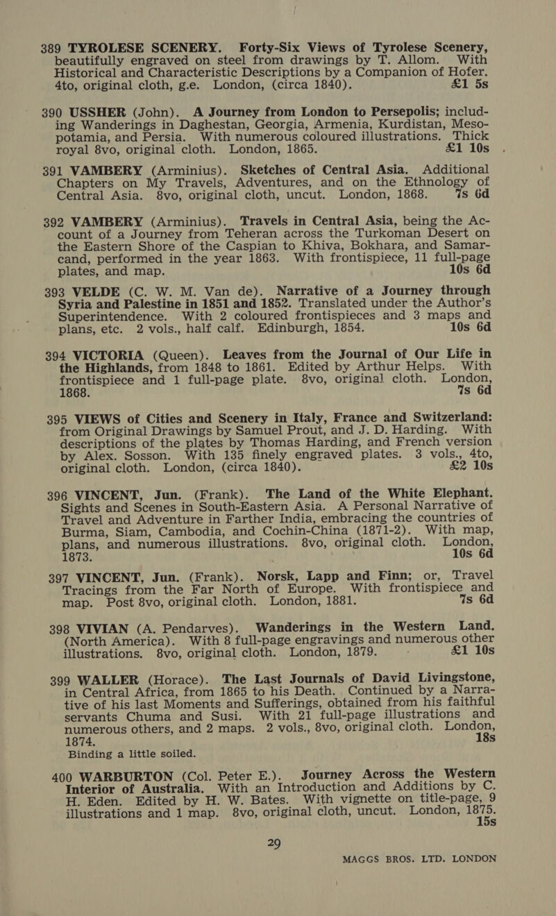 389 TYROLESE SCENERY. Forty-Six Views of Tyrolese Scenery, beautifully engraved on steel from drawings by T. Allom. With Historical and Characteristic Descriptions by a Companion of Hofer. 4to, original cloth, g.e. London, (circa 1840). £1 5s 390 USSHER (John). A Journey from London to Persepolis; includ- ing Wanderings in Daghestan, Georgia, Armenia, Kurdistan, Meso- potamia, and Persia. With numerous coloured illustrations. Thick royal 8vo, original cloth. London, 1865. &amp;1 10s 391 VAMBERY (Arminius). Sketches of Central Asia. Additional Chapters on My Travels, Adventures, and on the Ethnology of Central Asia. 8vo, original cloth, uncut. London, 1868. qs 6d 392 VAMBERY (Arminius). Travels in Central Asia, being the Ac- count of a Journey from Teheran across the Turkoman Desert on the Eastern Shore of the Caspian to Khiva, Bokhara, and Samar- cand, performed in the year 1863. With frontispiece, 11 full-page plates, and map. 10s 6d 393 VELDE (C. W. M. Van de). Narrative of a Journey through Syria and Palestine in 1851 and 1852. Translated under the Author’s Superintendence. With 2 coloured frontispieces and 3 maps and plans, etc. 2 vols., half calf. Edinburgh, 1854. 10s 6d 394 VICTORIA (Queen). Leaves from the Journal of Our Life in the Highlands, from 1848 to 1861. Edited by Arthur Helps. With hae koe and 1 full-page plate. 8vo, origina! cloth. ae : s 6d 395 VIEWS of Cities and Scenery in Italy, France and Switzerland: from Original Drawings by Samuel Prout, and J. D. Harding. With descriptions of the plates by Thomas Harding, and French version by Alex. Sosson. With 135 finely engraved plates. 3 vols., 4to, original cloth. London, (circa 1840). &amp;2 10s 396 VINCENT, Jun. (Frank). The Land of the White Elephant. Sights and Scenes in South-Eastern Asia. A Personal Narrative of Travel and Adventure in Farther India, embracing the countries of Burma, Siam, Cambodia, and Cochin-China (1871-2). With map, plans, and numerous illustrations. 8vo, original cloth. een 1873. s 397 VINCENT, Jun. (Frank). Norsk, Lapp and Finn; or, Travel Tracings from the Far North of Europe. With frontispiece and map. Post 8vo, original cloth. London, 1881. Vs 6d 398 VIVIAN (A. Pendarves). Wanderings in the Western Land. (North America). With 8 full-page engravings and numerous other illustrations. 8vo, original cloth. London, 1879. &amp;1 10s 399 WALLER (Horace). The Last Journals of David Livingstone, in Central Africa, from 1865 to his Death. Continued by a Narra- tive of his last Moments and Sufferings, obtained from his faithful servants Chuma and Susi. With 21 full-page illustrations and numerous others, and 2 maps. 2 vols., 8vo, original cloth. London, 1874. 18s Binding a little soiled. 400 WARBURTON (Col. Peter E.). Journey Across the Western Interior of Australia. With an Introduction and Additions by C. H. Eden. Edited by H. W. Bates. With vignette on title-page, 9 illustrations and 1 map. 8vo, original cloth, uncut. London, eth Ss 29