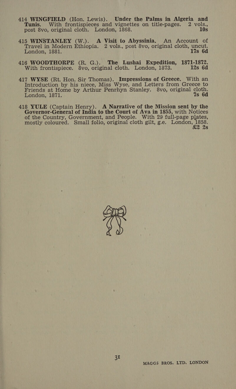 414 WINGFIELD (Hon. Lewis). Under the Palms in Algeria and Tunis. With frontispieces and vignettes on title-pages. 2 vols., post 8vo, original cloth. London, 1868. 10s 415 WINSTANLEY (W.). A Visit to Abyssinia. An Account of Travel in Modern Ethiopia. 2 vols., post 8vo, original cloth, uncut. London, 1881. lis 6d 416 WOODTHORPE (R. G.). The Lushai Expedition, 1871-1872. With frontispiece. 8vo, original cloth. London, 1873. 12s 6d 417 WYSE (Rt. Hon. Sir Thomas). Impressions of Greece. With an Introduction by his niece, Miss Wyse, and Letters from Greece to Friends at Home by Arthur Penrhyn Stanley. 8vo, original cloth. London, 1871. Ws 6d 418 YULE (Captain Henry). A Narrative of the Mission sent by the Governor-General of India to the Court of Ava in 1855, with Notices of the Country, Government, and People. With 29 full-page plates, mostly coloured. Small folio, original cloth gilt, g.e. ei EE Ss 31