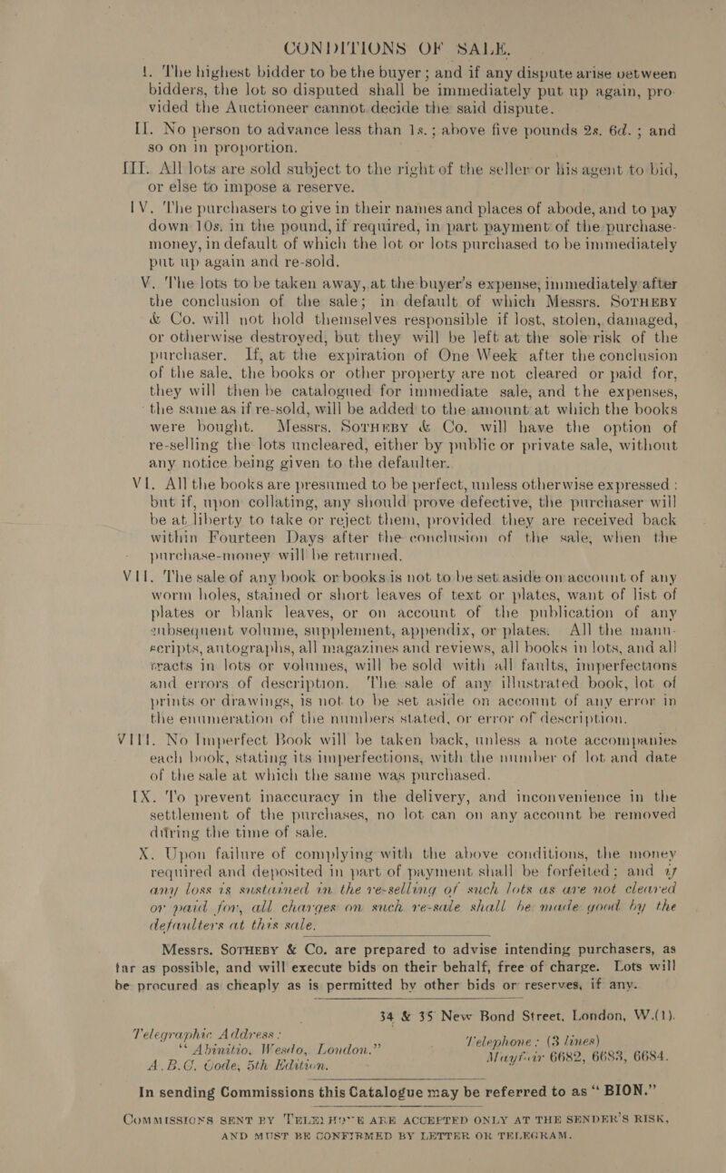 CONDITIONS OF SALE, 1. The highest bidder to be the buyer ; and if any dispute arise vetween bidders, the lot so disputed shall be immediately put up again, pro- vided the Auctioneer cannot decide the said dispute. II. No person to advance less than 1s. ; above five pounds 2s. 6d. ; and so On in proportion. {II. All lots are sold subject to the right of the selleror his agent to bid, or else to impose a reserve. IV. ‘The purchasers to give in their names and places of abode, and to pay down 10s. in the pound, if required, in part payment of the purchase- money, in default of which the lot or lots purchased to be immediately put up again and re-sold. V. The lots to be taken away,.at the buyer’s expense; immediately after the conclusion of the sale; in default of which Messrs. SorTHEBY &amp; Co. will not hold themselves responsible if lost, stolen, damaged, or otherwise destroyed, but they will be left at the sole risk of the purchaser. If, at the expiration of One Week after the conclusion of the sale, the books or other property are not cleared or paid for, they will then be catalogued for immediate sale, and the expenses, the same as if re-sold, will be added to the amount at which the books were bought. Messrs. Sornmpy &amp; Co. will have the option of re-selling the lots uncleared, either by public or private sale, without any notice being given to the defaulter. VL. All the books are presumed to be perfect, unless otherwise expressed : but if, upon collating, any should prove defective, the purchaser will be at liberty to take or reject them, provided they are received back within Fourteen Days after the conclusion of the sale, when the purchase-money will be returned. VII. The sale of any book or books is not to be set aside om account of any worm holes, stained or short leaves of text or plates, want of list of plates or blank leaves, or on account of the publication of any subsequent volume, supplement, appendix, or plates. All the mannu- eeripts, autographs, all magazines and reviews, all books in lots, and all cracts in lots or volumes, will be sold with all faults, nmperfections and errors of description. The sale of any illustrated book, lot of prints or drawings, 1s not to be set aside on account of any error in the enumeration of the numbers stated, or error of description, VIL. No Imperfect Book will be taken back, unless a note accompanies each book, stating its 1mperfections, with the number of lot and date of the sale at which the same was purchased. IX. lo prevent inaccuracy in the delivery, and inconvenience in the settlement of the purchases, no lot can on any account be removed ditring the time of sale. X. Upon failure of complying with the above conditions, the money required and deposited in part of payment shall be forfeited; and 27 any loss is sustained in the ve-selling of such lots as are not cleared or paid for, all charges on such re-sale shall be made wood by the defaulters at thes sale.  Messrs. SoTHEBY &amp; Co. are prepared to advise intending purchasers, as tar as possible, and will execute bids on their behalf, free of charge. Lots will be procured as cheaply as is permitted by other bids or reserves, if any.  34 &amp; 35 New Bond Street, London, W.(1). Talegvaphip 4 adress: Telephone : (3 lines) ** Ahinitio, Wesdo,. London.” aii ara : A she A. B.G. ode; tly Edition, A EAE Asean 2: In sending Commissions this Catalogue may be referred to as “ BION.” CoMMISSIONS SENT RY TRLE) HOR ARK ACCEPTED ONLY AT THE SENDER’S RISK, AND MUST BE CONFIRMED BY LETTER OR TELEGRAM.