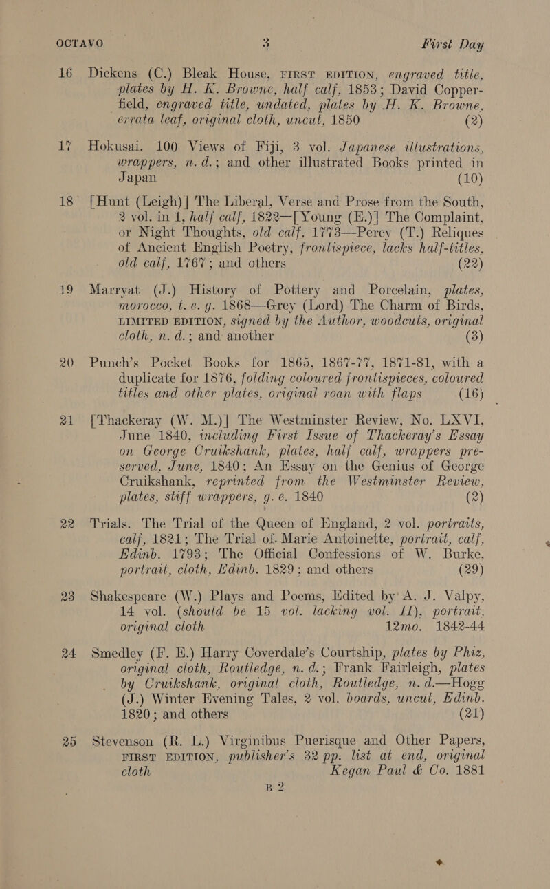 16 17 18 sy 20 a4 ae 23 a4 25 Dickens (C.) Bleak House, FIrst EDITION, engraved title, plates by H. K. Browne, half calf, 1853; David Copper- field, engraved title, undated, plates by .H. K. Browne, errata leaf, original cloth, uncut, 1850 (2) Hokusai. 100 Views of Fiji, 3 vol. Japanese illustrations, wrappers, n.d.; and other illustrated Books printed in Japan (10) [Hunt (Leigh) | The Liberal, Verse and Prose from the South, 2 vol. in 1, half calf, 1822—[ Young (E.)| The Complaint, or Night Thoughts, o/d calf, 1773—Percy (T.) Reliques of Ancient English Poetry, frontispiece, lacks half-titles, old calf, 1767; and others (22) Marryat (J.) History of Pottery and Porcelain, plates, morocco, t. e. g. 1868—Grey (Lord) The Charm of Birds, LIMITED EDITION, signed by the Author, woodcuts, original cloth, n. d.; and another (3) Punch’s Pocket Books for 1865, 1867-77, 1871-81, with a duplicate for 1876, folding coloured frontispieces, coloured titles and other plates, original roan with flaps (16) [Thackeray (W. M.)| The Westminster Review, No. LAVI, June 1840, including First Issue of Thackeray's Essay on George Cruikshank, plates, half calf, wrappers pre- served, June, 1840; An Essay on the Genius of George Cruikshank, reprinted from the Westminster Review, plates, stiff wrappers, g.e. 1840 (2) Trials. The Trial of the Queen of England, 2 vol. portraits, calf, 1821; The Trial of. Marie Antoinette, portrait, calf, Edinb. 1793; The Official Confessions of W. Burke, portrait, cloth, Edinb. 1829; and others (29) Shakespeare (W.) Plays and Poems, Edited by A. J. Valpy, 14 vol. (should be 15 vol. lacking vol. 11), portrait, original cloth 12mo. 1842-44 Smedley (F. E.) Harry Coverdale’s Courtship, plates by Phiz, original cloth, Routledge, n.d.; Frank Fairleigh, plates by Cruikshank, original cloth, Routledge, n. d—Hogg (J.) Winter Evening Tales, 2 vol. boards, uncut, Edinb. 1820; and others (21) Stevenson (R. L.) Virginibus Puerisque and Other Papers, FIRST EDITION, publisher's 32 pp. list at end, original cloth Kegan Paul &amp; Co. 1881 B2