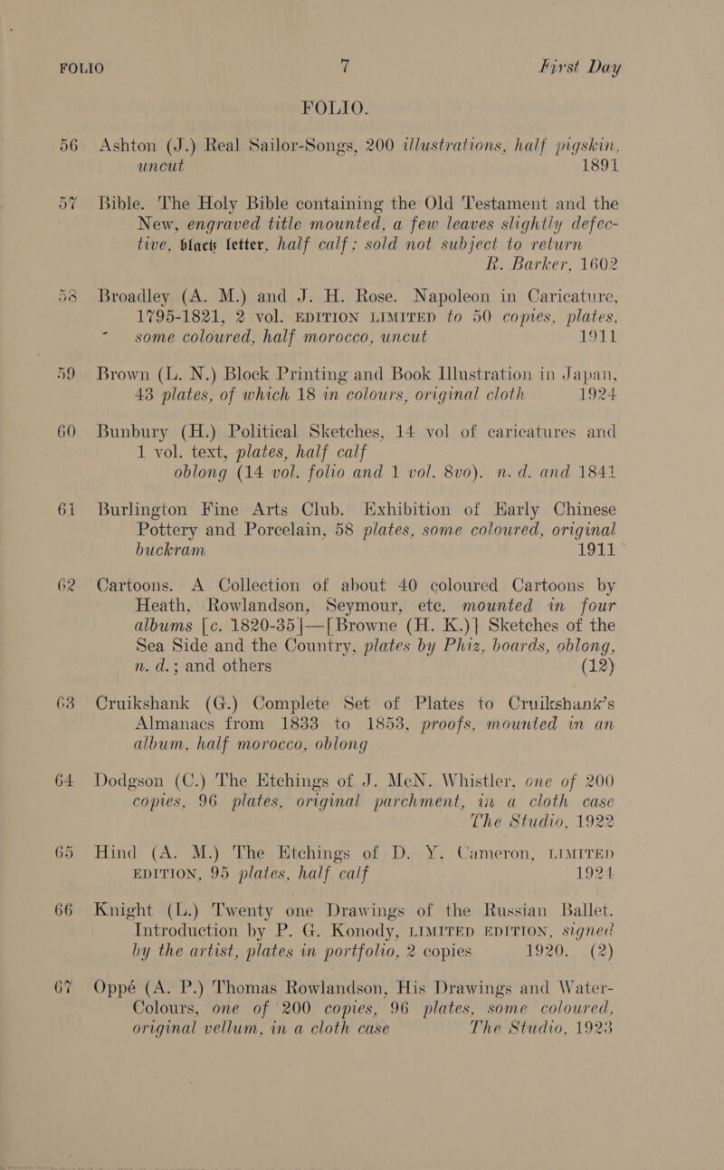 vO Ra | te) 64 62 63 64 66 67 FOLIO. Ashton (J.) Real Sailor-Songs, 200 dlustrations, half pigskin, uncut 1891 New, engraved title mounted, a few leaves slightly defec- tive, blact letter, half calf; sold not subject to return hk. Barker, 1602 Broadley (A. M.) and J. H. Rose. Napoleon in Caricature, 1795-1821, 2 vol. EDITION LIMITED to 50 copies, plates, - some coloured, half morocco, uncut 1911 Brown (L. N.) Block Printing and Book Illustration in Japan, 43 plates, of which 18 in colours, original cloth 1924 Bunbury (H.) Political Sketches, 14 vol of caricatures and 1 vol. text, plates, half calf oblong (14 vol. folio and 1 vol. 8vo). n.d. and 1841 Burlington Fine Arts Club. Exhibition of Early Chinese Pottery and Porcelain, 58 plates, some coloured, original buckram LOU Cartoons. A Collection of about 40 coloured Cartoons by Heath, Rowlandson, Seymour, ete. mounted in four albums | c¢. 1820-35 |—| Browne (H. K.)] Sketches of the Sea Side and the Country, plates by Phiz, boards, oblong, n. d.; and others (12)  Cruikshank (G.) Complete Set of Plates to Cruilkshank’s Almanacs from 1833 to 1853, proofs, mounted in an album, half morocco, oblong Dodgson (C.) The Etchings of J. MeN. Whistler, one of 200 copies, 96 plates, original parchment, ii a cloth case The Studio, 1922 Hind (A. M.) The Etchings of D. Y. Cameron, LIMITED EDITION, 95 plates, half calf 1924 Knight (l.) Twenty one Drawings of the Russian Ballet. Introduction by P. G. Konody, LIMITED EDITION, signed by the artist, plates in portfolio, 2 copies LO 20s at 2) Oppé (A. P.) Thomas Rowlandson, His Drawings and Water- Colours, one of 200 copies, 96 plates, some coloured, original vellum, in a cloth case The Studio, 1928