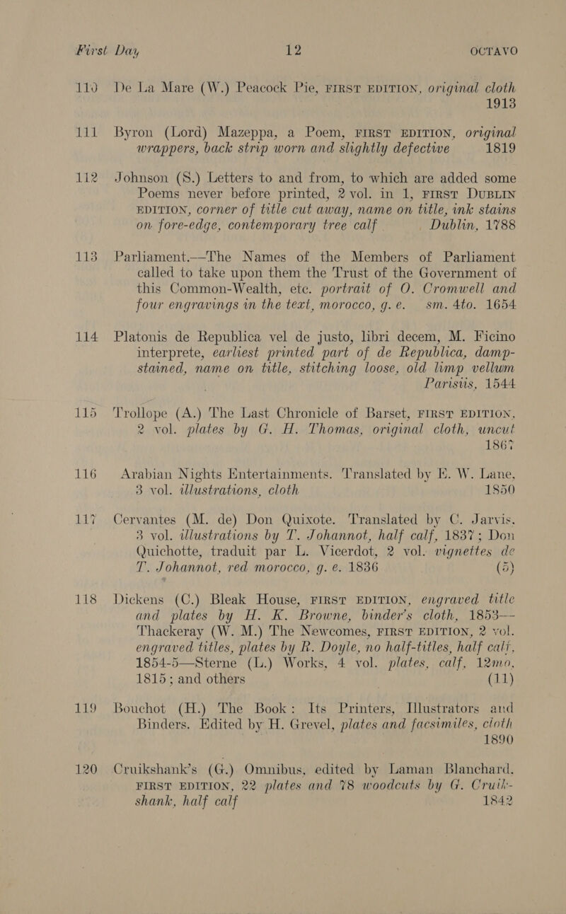 1190 JWEE 112 113 114 115 116 LAT PLD De La Mare (W.) Peacock Pie, FrrsT EDITION, original cloth | 1913 Byron (Lord) Mazeppa, a Poem, FIRST EDITION, original wrappers, back strip worn and slightly defectwe 1819 Johnson (8.) Letters to and from, to which are added some Poems never before printed, 2 vol. in 1, Frrst DuBLIN EDITION, corner of title cut away, name on title, ink stains on fore-edge, contemporary tree calf Dublin, 1788 Parliament.—_The Names of the Members of Parliament called to take upon them the Trust of the Government of this Common-Wealth, ete. portrait of O. Cromwell and four engravings in the text, morocco, g.e. sm. 4to. 1654 Platonis de Republica vel de justo, libri decem, M. Ficino interprete, earliest printed part of de Republica, damp- stained, name on title, stitching loose, old lump vellum Parisus, 1544 Trollope (A.) The Last Chronicle of Barset, FIRST EDITION, 2 vol. plates by G. H. Thomas, original cloth, uncut 1867 Arabian Nights Entertainments. Translated by EK. W. Lane, 3 vol. ulustrations, cloth 1850 Cervantes (M. de) Don Quixote. Translated by C. Jarvis. 3 vol. illustrations by T. Johannot, half calf, 1837; Don Quichotte, traduit par L. Vicerdot, 2 vol. vignettes de T. Johannot, red morocco, g. e. 1836 (5) Dickens (C.) Bleak House, FIRST EDITION, engraved title and plates by H. K. Browne, binders cloth, 1853—- Thackeray (W. M.) The Newcomes, FIRST EDITION, 2 vol. engraved titles, plates by R. Doyle, no half-titles, half cali, 1854-5—Sterne (L.) Works, 4 vol. plates, calf, 12mo, 1815; and others (11) Bouchot (H.) The Book: Its Printers, Illustrators and Binders. Edited by H. Grevel, plates and facsimiles, cloth | 1890 Cruikshank’s (G) Omnibus, edited by Laman Blanchard. FIRST EDITION, 22 plates and 78 woodcuts by G. Cruth- shank, half calf 1842