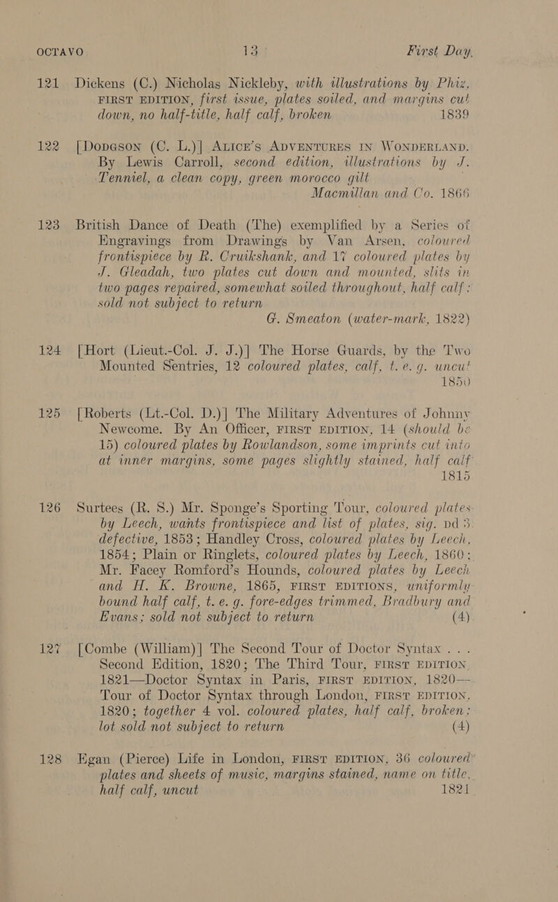 122 124 125 126 127 128 FIRST EDITION, first issue, plates soiled, and margins cut down, no half-title, half calf, broken 1839 [Dopeson (C. L.)| Atice’s ADVENTURES IN WONDERLAND. By Lewis Carroll, second edition, wlustrations by J. Tenmel, a clean copy, green morocco gilt . Macmillan and Co. 1866 British Dance of Death (The) exemplified by a Series of Kngravings from Drawings by Van Arsen, coloured frontispiece by R. Cruikshank, and 17 coloured plates by J. Gleadah, two plates cut down and mounted, slits in two pages repaired, somewhat soiled throughout, half calf: sold not subject to return G. Smeaton (water-mark, 1822) | Hort (Lieut.-Col. J. J.)| The Horse Guards, by the Two Mounted Sentries, 12 coloured plates, calf, t. e.g. uncu! . 1850 | Roberts (Lt.-Col. D.)| The Military Adventures of Johnnv Newcome. By An Officer, First EDITION, 14 (should be 15) coloured plates by Rowlandson, some imprints cut into at inner margins, some pages slightly stained, half calf 1815 Surtees (R. 8.) Mr. Sponge’s Sporting Tour, coloured plates by Leech, wants frontispiece and list of plates, sig. pd 3 defectwe, 1853; Handley Cross, coloured plates by Leech, 1854; Plain or Ringlets, coloured plates by Leech, 1860; Mr. Facey Romford’s Hounds, coloured plates by Leech and H. K. Browne, 1865, FIRST EDITIONS, uniformly bound half calf, t.e. g. fore-edges trimmed, Bradbury and Evans; sold not subject to return (4) [Combe (Wilham)]| The Second Tour of Doctor Syntax... Second Edition, 1820; The Third Tour, First EDITION, 1821—Doctor Syntax in Paris, FIRST EDITION, 1820— Tour of Doctor Syntax through London, FIRST EDITION. 1820; together 4 vol. coloured plates, half calf, broken; lot sold not subject to return (4) Egan (Pierce) Life in London, FIRST EDITION, 36 coloured* plates and sheets of music, margins stained, name on title, half calf, uncut 1821