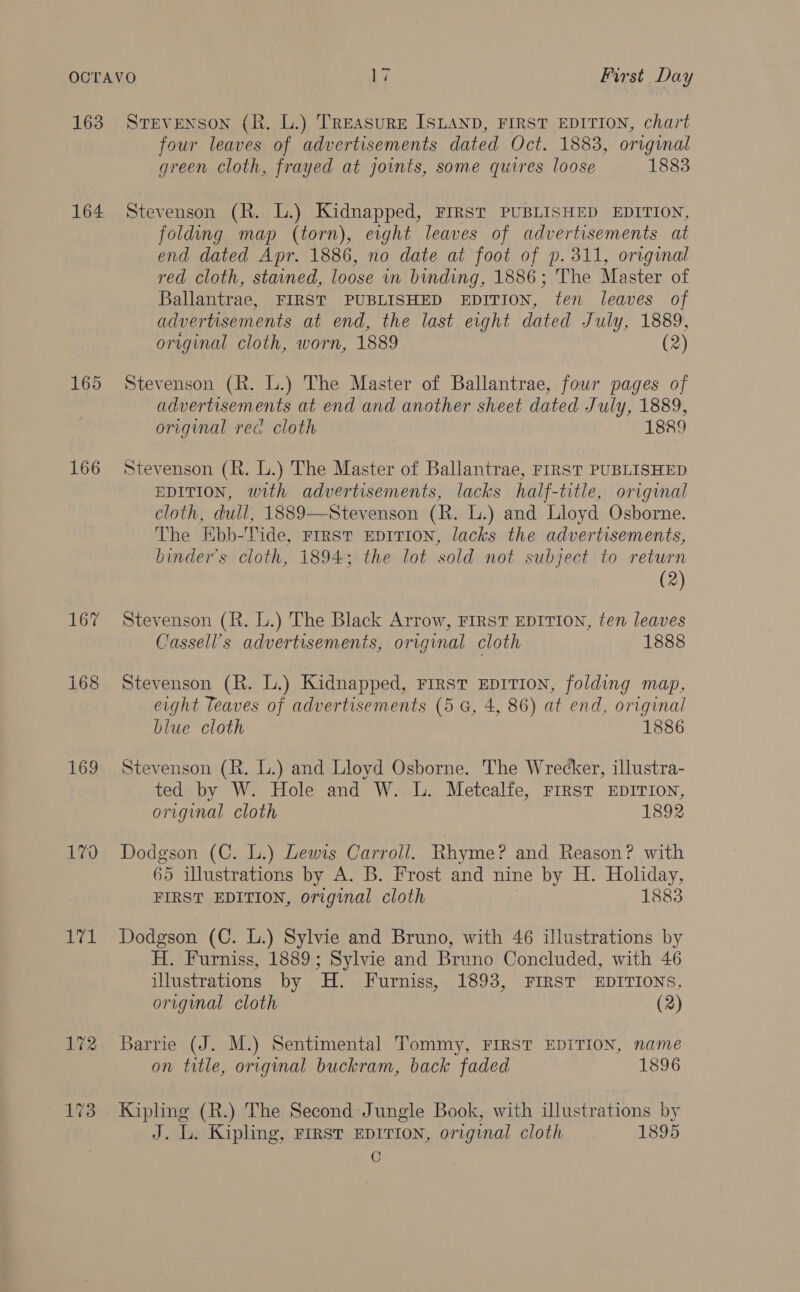 163 164 165 166 167 168 169 L709 imal 172 173 STEVENSON (R. L.) TREASURE ISLAND, FIRST EDITION, chart four leaves of advertisements dated Oct. 1883, original green cloth, frayed at joints, some quires loose 1883 Stevenson (R. L.) Kidnapped, FIRST PUBLISHED EDITION, folding map (torn), eight leaves of advertisements at end dated Apr. 1886, no date at foot of p. 311, original red cloth, stained, loose in binding, 1886; The Master of Ballantrae, FIRST PUBLISHED EDITION, fen leaves of advertisements at end, the last eight dated July, 1889, original cloth, worn, 1889 (2) Stevenson (R. L.) The Master of Ballantrae, four pages of advertisements at end and another sheet dated July, 1889, original red cloth. 1889 Stevenson (R. L.) The Master of Ballantrae, FIRST PUBLISHED EDITION, with advertisements, lacks half-title, original cloth, dull, 1889—Stevenson (R. L.) and Lloyd Osborne. The EKbb-Tide, First EDITION, lacks the advertisements, binder’s cloth, 1894; the lot sold not subject to return (2) Stevenson (R. L.) The Black Arrow, FIRST EDITION, ten leaves Cassell’s advertisements, original cloth 1888 Stevenson (R. L.) Kidnapped, First EpitTion, folding map, eight Teaves of advertisements (5 G, 4, 86) at end, original biue cloth 1886 Stevenson (R. L.) and Lloyd Osborne. The Wrecker, illustra- ted by W. Hole and W. L. Metcalfe, FIRST EDITION, original cloth 1892 Dodgson (C. L.) Lewis Carroll. Rhyme? and Reason? with 65 illustrations by A. B. Frost and nine by H. Holiday, FIRST EDITION, original cloth 1883 Dodgson (C. L.) Sylvie and Bruno, with 46 illustrations by H. Furniss, 1889; Sylvie and Bruno Concluded, with 46 illustrations by H. Furniss, 1893, FIRST EDITIONS, origimal cloth (2) Barrie (J. M.) Sentimental Tommy, FIRST EDITION, name on title, original buckram, back faded 1896 Kipling (R.) The Second Jungle Book, with illustrations by J. L. Kipling, First EDITION, original cloth 1895 CG
