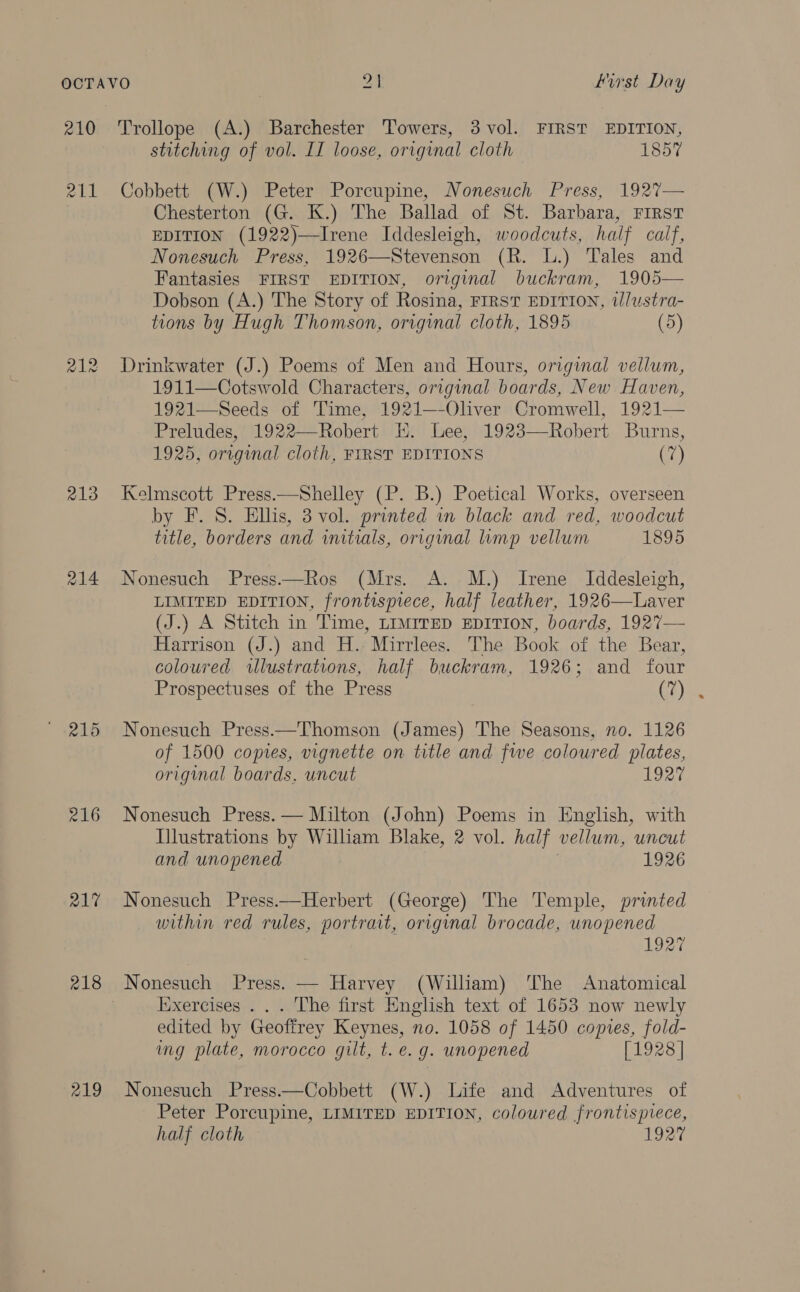 210 212 213 215 216 218 219 Trollope (A.) Barchester Towers, 3 vol. FIRST EDITION, stitching of vol. II loose, original cloth 1857 Cobbett (W.) Peter Porcupine, Nonesuch Press, 1927— Chesterton (G. K.) The Ballad of St. Barbara, First EDITION (1922)—Ivene Iddesleigh, woodcuts, half calf, Nonesuch Press, 1926—Stevenson (R. L.) Tales and Fantasies FIRST EDITION, original buckram, 1905— Dobson (A.) The Story of Rosina, FIRST EDITION, t/lustra- tions by Hugh Thomson, original cloth, 1895 (5) Drinkwater (J.) Poems of Men and Hours, original vellum, 1911—Cotswold Characters, original boards, New Haven, 1921—Seeds of Time, 1921—-Oliver Cromwell, 1921— Preludes, 1922—Robert E. bee, 1923—-Robert Burns, 1925, original cloth, FIRST EDITIONS (7) Kelmscott Press.—Shelley (P. B.) Poetical Works, overseen by F. S. Ellis, 3 vol. printed wn black and red, woodcut title, borders and initials, origmmal limp vellum 1895 Nonesuch Press—Ros (Mrs. A. M.) Irene Iddesleigh, LIMITED EDITION, frontispiece, half leather, 1926—Laver (J.) A Stitch in Time, LIMITED EDITION, boards, 1927— Harrison (J.) and H.: Mirrlees. The Book of the Bear, coloured wlustrations, half buckram, 1926; and four Prospectuses of the Press (7) Nonesuch Press.—Thomson (James) The Seasons, no. 1126 of 1500 copies, vignette on title and fwe coloured plates, original boards. uncut Ley Nonesuch Press. — Milton (John) Poems in English, with Illustrations by William Blake, 2 vol. half vellum, uncut and unopened | 1926 Nonesuch Press.—Herbert (George) The Temple, printed within red rules, portrait, original brocade, unopened 1927 Nonesuch Press. — Harvey (William) The Anatomical Iixercises . . . The first English text of 1653 now newly edited by Geoffrey Keynes, no. 1058 of 1450 copies, fold- ing plate, morocco gilt, t. e.g. unopened [1928] Nonesuch Press——Cobbett (W.) Life and Adventures of Peter Porcupine, LIMITED EDITION, coloured frontispiece, half cloth 1927