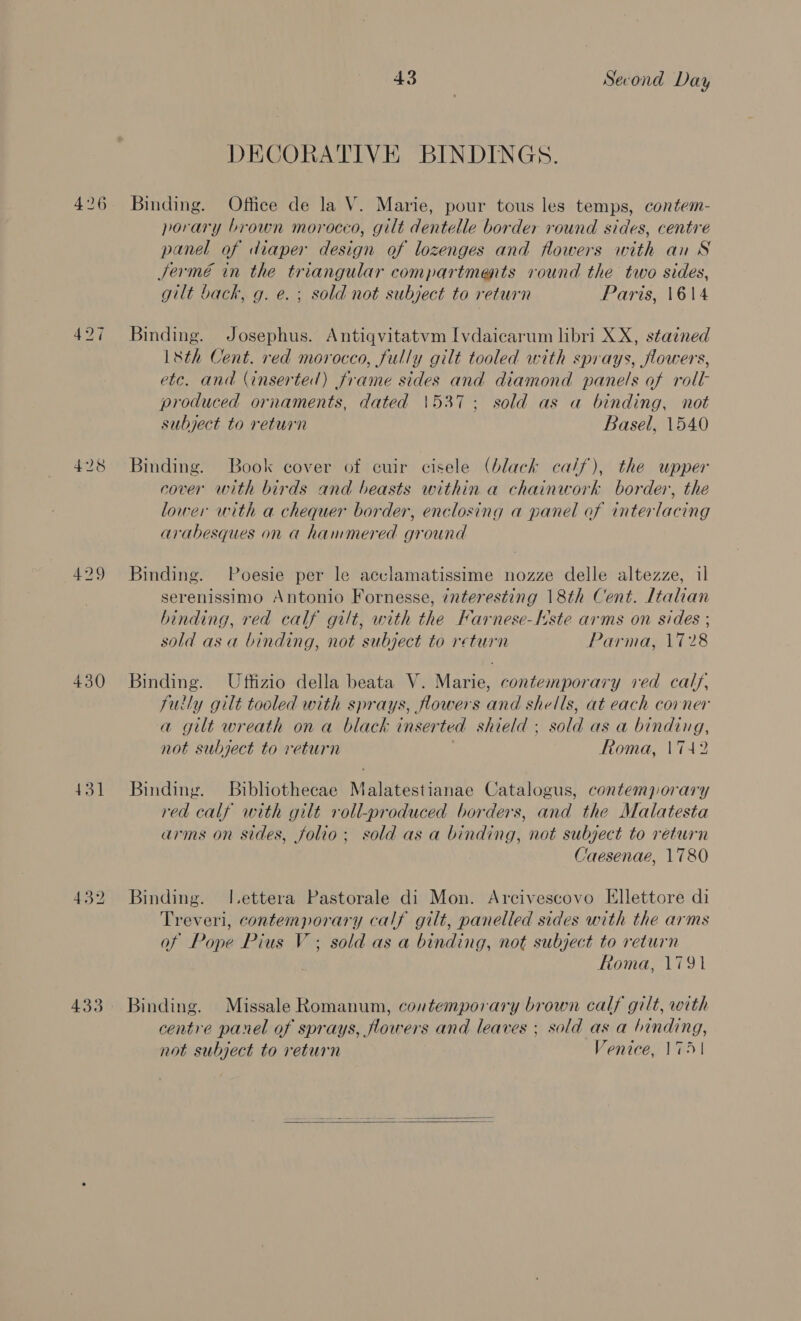 426 429 430 431 432 433 43 Second Day DECORATIVE BINDINGS. Binding. Office de la V. Marie, pour tous les temps, contem- porary brown morocco, gilt dentelle border round sides, centre panel of diaper design of lozenges and flowers with au S Sermé in the triangular compartments round the two sides, gilt back, g. e. ; sold not subject to return Paris, 1614 Binding. Josephus. Antiqvitatvm Ivdaicarum libri XX, stained L&amp;th Cent. red morocco, fully gilt tooled with sprays, flowers, etc. and (inserted) frame sides and diamond panels of roll produced ornaments, dated 1537; sold as a binding, not subject to return Basel, 1540 Binding. Book cover of cuir cisele (black calf), the upper cover with birds and beasts within a chainwork border, the lower with a chequer border, enclosing a panel of interlacing arabesques on a hammered ground Binding. Poesie per le acclamatissime nozze delle altezze, il serenissimo Antonio Fornesse, interesting 18th Cent. Italian binding, red calf gilt, with the Farnese-Nste arms on sides ; sold asa binding, not subject to return Parma, 1728 Binding. Uffizio della beata V. Marie, contemporary ved calf, fuily gilt tooled with sprays, flowers and shells, at each corner a gilt wreath on a black inserted shield ; sold as a binding, not subject to return Roma, 1742 Binding. Bibhothecae Malatestianae Catalogus, contemporary red calf with gilt roll-produced borders, and the Malatesta arms on sides, folio; sold as a binding, not subject to return Caesenae, 1780 Binding. l.ettera Pastorale di Mon. Arcivescovo Ellettore di Treveri, contemporary calf gilt, panelled sides with the arms of Pope Pius V ; sold as a binding, not subject to return Roma, 1791 Binding. Missale Romanum, coutemporary brown calf gilt, with centre panel of sprays, flowers and leaves ; sold as a tnnding, not subject to return Venice, 1751 