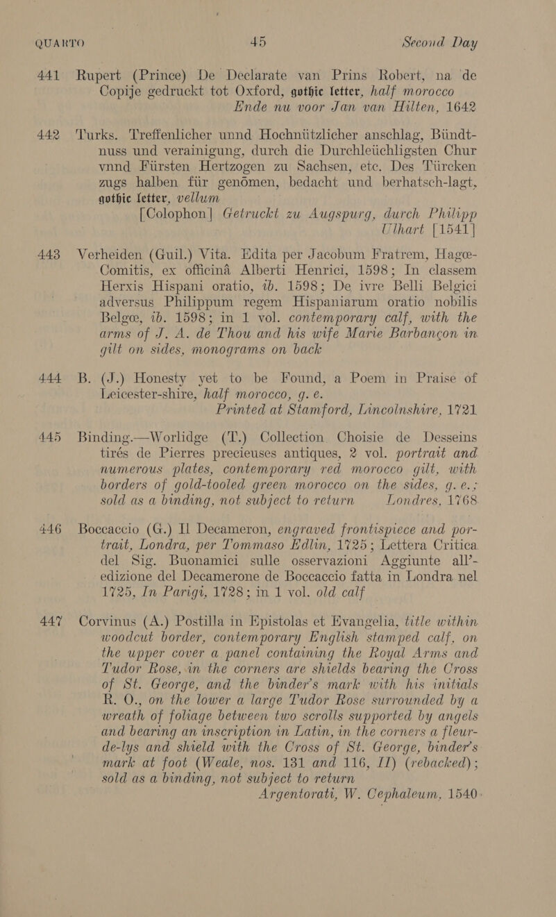 441 4.42 443 444 445 447 Rupert (Prince) De Declarate van Prins Robert, na de Copije gedruckt tot Oxford, gothic letter, half morocco Ende nu voor Jan van Hulten, 1642 Turks. Treffenlicher unnd Hochniitzlicher anschlag, Biindt- nuss und verainigung, durch die Durchleitichligsten Chur vnnd Fursten Hertzogen zu Sachsen, etc. Des Tiircken mgs halben fir gendmen, bedacht und_ berhatsch-lagt, gothic letter, vellum [Colophon| Getruckt zu Augspurg, durch Philipp Uthart [1541] Verheiden (Guil.) Vita. Edita per Jacobum Fratrem, Hagee- Comitis, ex officina Alberti Henrici, 1598; In classem Herxis Hispani oratio, 1b. 1598; De ivre Belli Belgici adversus Philippum regem Hispaniarum oratio nobilis Belgee, 1b. 1598; in 1 vol. contemporary calf, with the arms of J. A. de Thou and his wife Marie Barbancon in gilt on sides, monograms on back B. (J.) Honesty yet to be Found, a Poem in Praise of Leicester-shire, half morocco, g. €. Printed at Stamford, Lincolnshire, 1721 Binding.—Worlidge (T.) Collection. Choisie de Desseins tirés de Pierres precieuses antiques, 2 vol. portrait and — numerous plates, contemporary red morocco gilt, with borders of gold-tooled green morocco on the sides, g. e.; sold as a binding, not subject to return Londres, 1%68 Boceaccio (G.) Il Decameron, engraved frontispiece and por- trait, Londra, per Tommaso Edlin, 1725; Lettera Critica del Sig. Buonamici sulle osservazioni Aggiunte all’- edizione del Decamerone de Boccaccio fatta in Londra nel 1725, In Parigi, 1728; in 1 vol. old calf Corvinus (A.) Postilla in Hpistolas et Hvangelia, title within woodcut border, contemporary English stamped calf, on the upper cover a panel containing the Royal Arms and Tudor Rose, in the corners are shields bearing the Cross of St. George, and the binder’s mark with his initials R. O., on the lower a large Tudor Rose surrounded by a wreath of foliage between two scrolls supported by angels and bearing an inscription in Latun, in the corners a fleur- de-lys and shield with the Cross of St. George, binder’s mark at foot (Weale, nos. 181 and 116, IL) (rebacked) ; sold as a binding, not subject to return Argentoratr, W. Cephaleum, 1540: