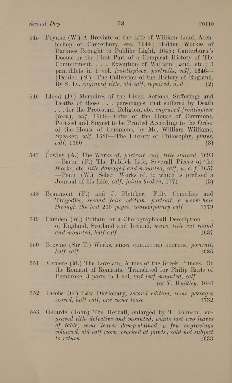 54: Or 546 548 vd Prynne (W.) A Breviate of the Life of William Laud, Arch- bishop of Canterbury, etc. 1644; Hidden Workes of Darknes Brought to Pubhke Light, 1645; Canterburie’s Doome or the First Part of a Compleat History of The Commitment, . . . Execution of William Laud, etc.; 3 pamphlets in 1 vol. frontispiece, portraits, calf, 1646— {Daniell (S.)| The Collection of the History of England, By S. D., engraved title, old calf, repaired, n. d. (2) Lloyd (D.) Memoires of the Lives, Actions, Sufferings and Deaths of those . . . personages, that suffered by Death ... for the Protestant Religion, ete. engraved frontispiece (torn), calf, 1668—Votes of the House of Commons, Perused and Signed to be Printed According to the Order of the House of Commons, by Me, William Williams, Speaker, calf, 1680—The History of Philosophy, plates, calf, 1660 (3) Cowley (A.) The Works of, portrait, calf, title stained, 1693 —Bacon (F.) The Publick Life, Severall Pieces of /the Works, ete. title damaged and mounted, calf, w.a. f. 1657 —Penn (W.) Select Works of, to which is prefixed a Journal of his Life, calf, joints broken, 1771 (3) Beaumont (F.) and J. Fletcher. Fifty Comedies and - Tragedies, second folio edition, portrait, a worm-hole through the last 200 pages, contemporary calf WWE, Camden (W.) Brita, or a Chorographicall Description . . of England, Scotland and Ireland, maps, title cut round and mounted, half calf 1637 Browne (Sir T.) Works, FIRST COLLECTED EDITION, portrait, half calf 1686 Verdere (M.) The Love and Armes of the Greek Princes. Or the Romant of Romants. Translated for Philip Earle of Pembroke, 3 parts in 1 vol. last leaf mounted, calf for T. Walkley, 1640 Jacobs (G.) Law Dictionary, second edition, some passages scored, half calf, one cover loose 1732 Gerarde (John) The Herball, enlarged by T. Johnson, en- graved title defective and mounted, wants last two leaves of table, some leaves damp-stained, a few engravings coloured, old calf worn, cracked at joints; sold not subject to return 1633