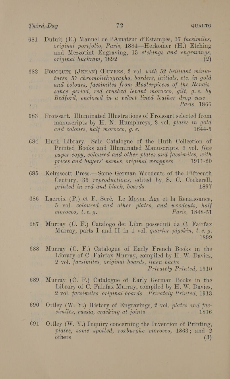 681 682 684 685 687 688 689 690 691 Dutuit (E.) Manuel de l’Amateur d’Estampes, 37 facsuniles, original portfolio, Paris, 1884—Herkomer (H.) Etching and Mezzotint Engraving, 13 BEE and engravings, original buckram, 1892 (2) FoucquEet (JEHAN) Ciuvres, 2 vol. with 52 brillant minia- tures, 5% chromolithographs, borders, initials, etc. in gold and colours, facsimiles from Masterpieces of the Renais- sance period, red crushed levant morocco, gilt, g.e. by Bedford, enclosed in a velvet lined leather drop case | Paris, 1866 Froissart.. Wluminated Illustrations of Froissart selected from manuscripts by H. N. Humphreys, 2 vol. plates in gold and colours, half morocco, g. e. 1844-5 Huth Library. Sale Catalogue of the Huth Collection of Printed Books and Illuminated Manuscripts, 9 vol. fine paper copy, coloured and other plates and facsimiles, with prices and buyers’ names, original wrappers ~ 1911-20 Kelmscott Press—Some German Woodcuts of the Fifteenth Century, 85 reproductions, edited by. 8. C. Cockerell, printed in red and black, boards 1897 Lacroix (P.) et F. Seré. Le Moyen Age et la Renaissance, 5 vol. coloured and other plates, and woodcuts, half morocco, t. é. g. Paris, 1848-51 Murray (C. EF.) Catalogo dei Libri posseduti da C. Fairfax Murray, parts I and II in 1 vol. quarter pigskin, t. e. g. 1899 Murray (C. F.) Catalogue of Early French Books in the Library of C. Fairfax Murray, compiled by H. W. Davies, 2 vol. facsimiles, original boards, linen backs Prwately Printed, 1910 Murray (C. F.) Catalogue of Early German Books in the Library of C. Fairfax Murray, compiled by H. W. Davies, 2 vol. facsumiles, original boards Privately Printed, 1913 Ottley (W. Y.) History of Engravings, 2 vol. plates and fac- similes, russia, cracking at joints 1816 Ottley (W. Y.) Inquiry concerning the Invention of Printing, plates, some spotted, roxburghe morocco, 1863; and 2 others (3)