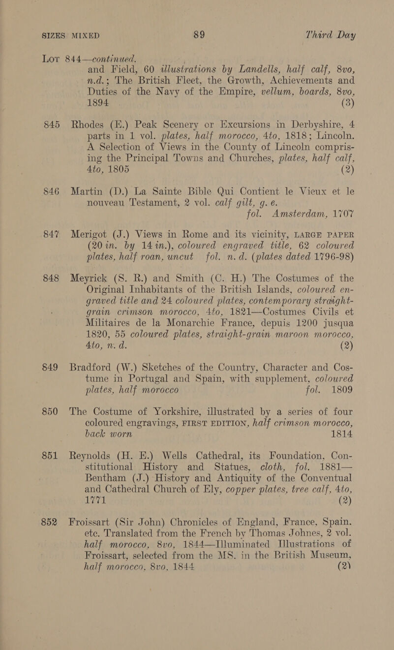 545 546 847 848 849 850 851 B52 and Field, 60 illustrations by Landells, half calf, 8vo, n.d.; The British Fleet, the Growth, Achievements and Duties of the Navy of the Empire, vellum, boards, 8vo, 1894 (3) Rhodes (H.) Peak Scenery or Excursions in Derbyshire, 4 parts in 1 vol. plates, half morocco, 4to, 1818; Lincoln. A Selection of Views in the County of Lincoln compris- ing the Principal Towns and Churches, plates, half calf, 4to, 1805 (2) Martin (D.) La Sainte Bible Qui Contient le Vieux et le nouveau Testament, 2 vol. calf gilt, g. é. fol. Amsterdam, 1707 Merigot (J.) Views in Rome and its vicinity, LARGE PAPER (20 in. by 14%m.), coloured engraved title, 62 coloured plates, half roan, uncut fol. n.d. (plates dated 1796-98) Meyrick (S. R.) and Smith (C. H.) The Costumes of the Original Inhabitants of the British Islands, colowred en- graved title and 24 coloured plates, contemporary strarght- gram crumson morocco, 4to, 1821—Costumes Civils et Militaires de la Monarchie France, depuis 1200 jusqua 1820, 55 coloured plates, straight-grain maroon morocco, Ato, nm. d. (2) Bradford (W.) Sketches of the Country, Character and Cos- tume in Portugal and Spain, with supplement, colowred plates, half morocco fol. 1809 The Costume of Yorkshire, illustrated by a series of four coloured engravings, FIRST EDITION, half crimson morocco, back worn 1814 Reynolds (H. H.) Wells Cathedral, its Foundation, Con- stitutional History and Statues, cloth, fol. 1881— Bentham (J.) History and Antiquity of the Conventual and Cathedral Church of Ely, copper plates, tree calf, 4to, sarah | (2) Froissart (Sir John) Chronicles of England, France, Spain. etc. Translated from the French by Thomas Johnes, 2 vol. half morocco, 8vo, 1844—Tlluminated Mlustrations of Froissart, selected from the MS. in the British Museum,