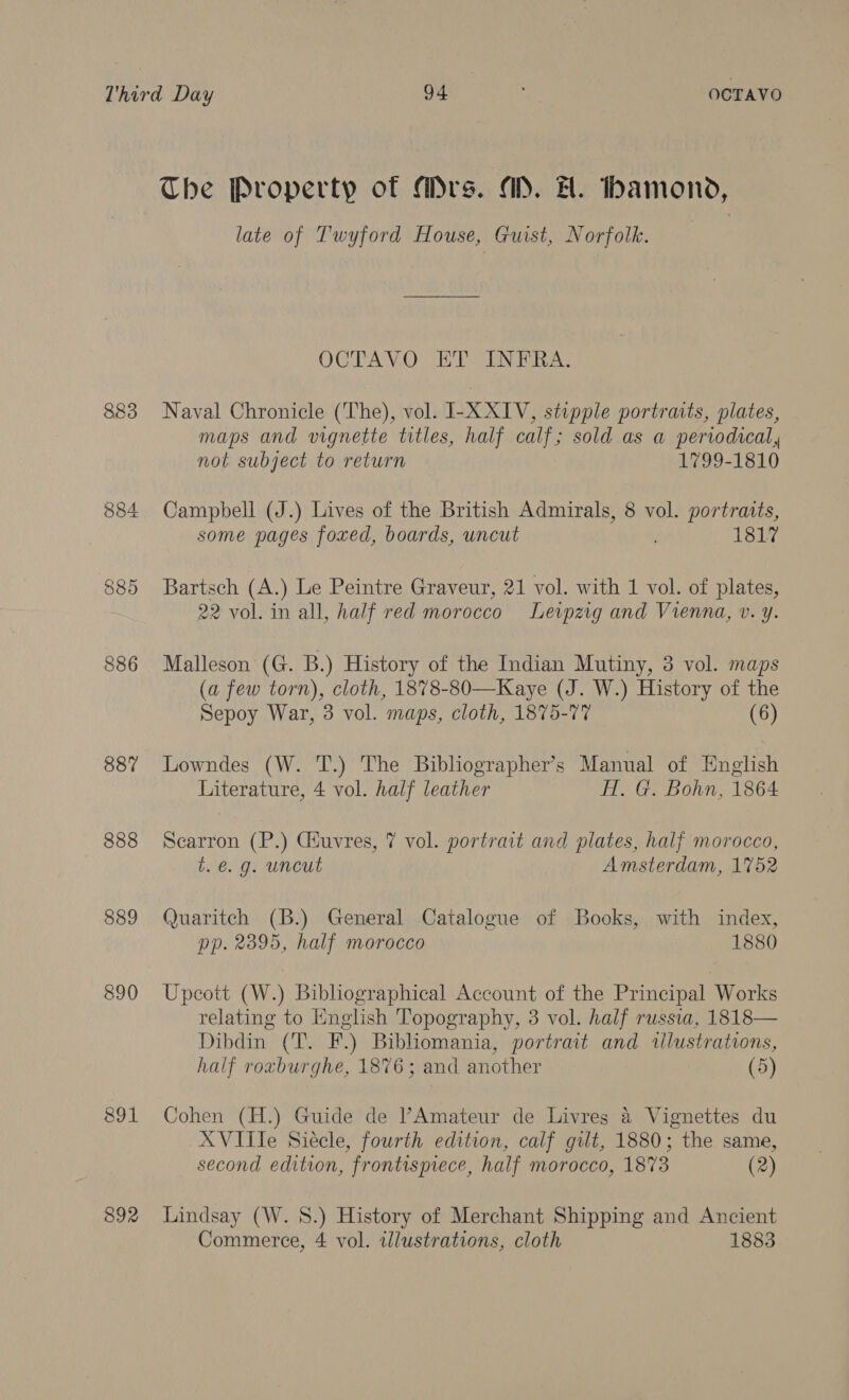 The Property of Mrs. AD. H. bamond, late of Twyford House, Guist, Norfolk. | OCTAVO ET INFRA. 883 Naval Chronicle (The), vol. IL-XXIV, stipple portraits, plates, maps and vignette titles, half calf; sold as a periodical, not subject to return 1799-1810 884 Campbell (J.) Lives of the British Admirals, 8 vol. portratts, some pages foxed, boards, uncut . 1817 885 Bartsch (A.) Le Peintre Graveur, 21 vol. with 1 vol. of plates, 22 vol. in all, half red morocco Leipzig and Vienna, v. y. 886 Malleson (G. B.) History of the Indian Mutiny, 3 vol. maps (a few torn), cloth, 1878-80—Kaye (J. W.) History of the Sepoy War, 3 vol. maps, cloth, 1875-77 (6) 887 Lowndes (W. T.) The Bibliographer’s Manual of English Literature, 4 vol. half leather A. G. Bohn, 1864 888 Scarron (P.) Ciuvres, 7 vol. portrait and plates, half morocco, t. é. g. uncut Amsterdam, 1752 889 Quaritch (B.) General Catalogue of Books, with index, pp. 2395, half morocco 1880 890 Upcott (W.) Bibliographical Account of the Principal Works relating to English Topography, 3 vol. half russia, 1818— Dibdin (T. F.) Bibhomania, portrait and tllustrations, half roxburghe, 1876; and another (5) 891 Cohen (H.) Guide de ’Amateur de Livres 4 Vignettes du XVIIle Siecle, fourth edition, calf gilt, 1880; the same, second edition, frontispiece, half morocco, 1873 (2) 892 Lindsay (W. 8.) History of Merchant Shipping and Ancient Commerce, 4 vol. illustrations, cloth 1883