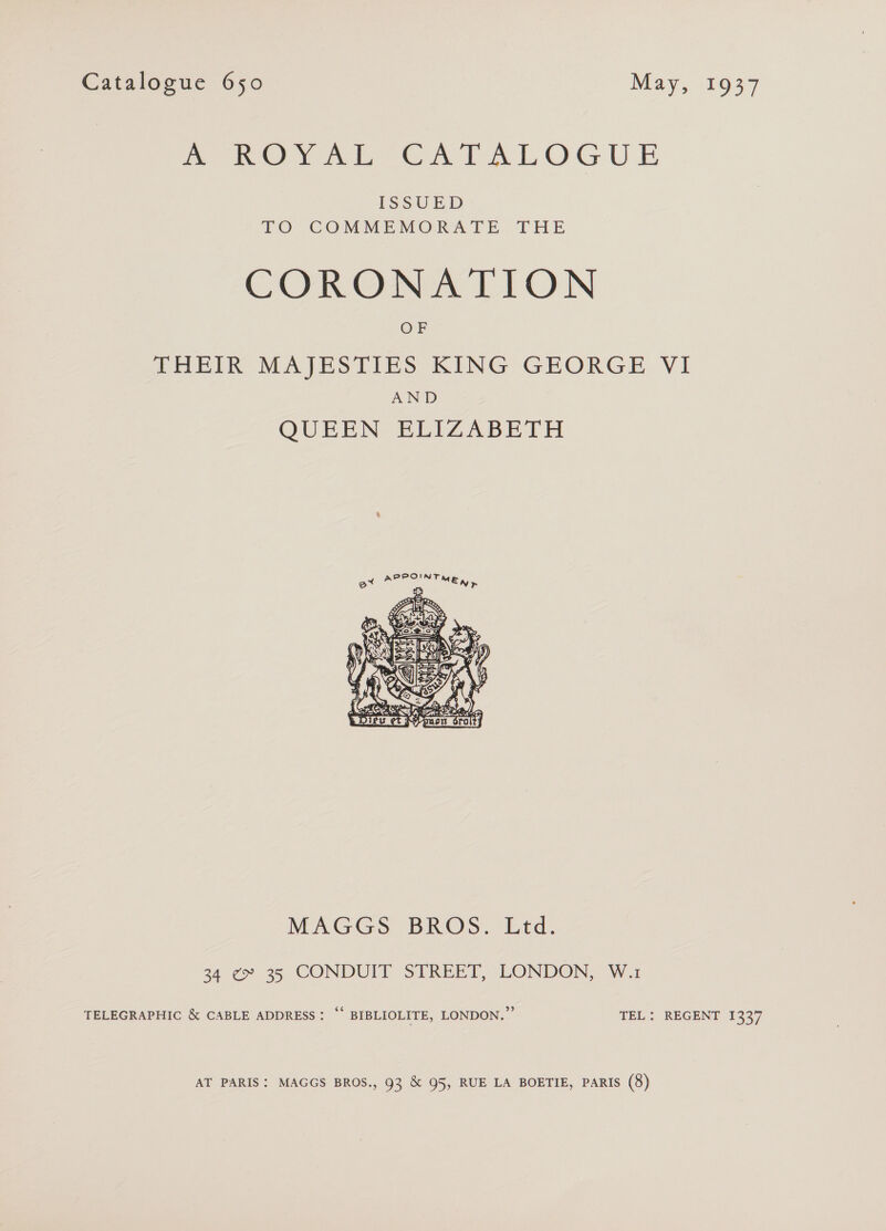mote) yok Gu tL OG UE ISSUED TO COMMEMORATE THE CORONATION OF THEIR MAJESTIES KING GEORGE VI AND QUEEN ELIZABETH  MAGGS BROS. Ltd. 34 ¢~ 35 CONDUIT STREET, LONDON, W.1 TELEGRAPHIC &amp; CABLE ADDRESS: “* BIBLIOLITE, LONDON.” TEL: REGENT 1337 AT PARIS: MAGGS BROS., 93 &amp; 95, RUE LA BOETIE, PARIS (8)
