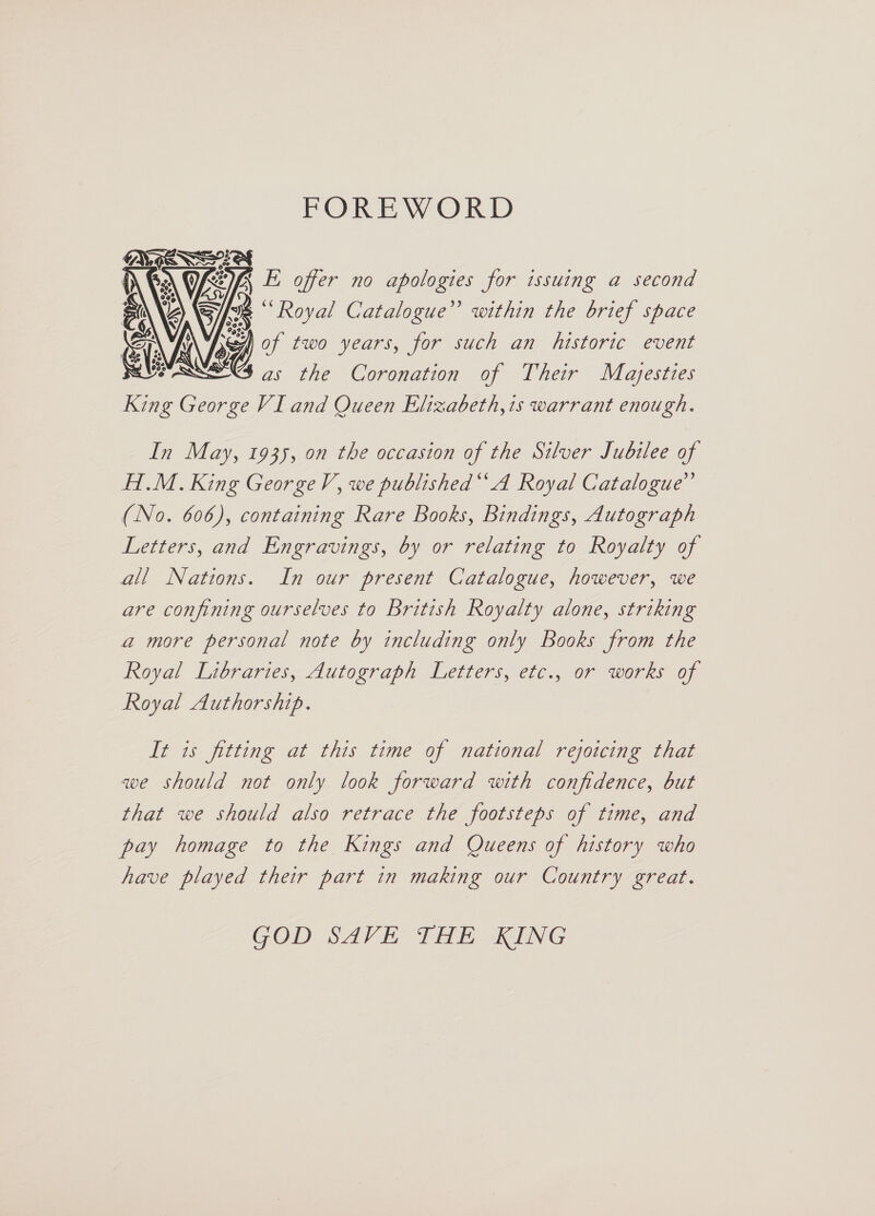 FOREWORD CES A LU FE offer no apologies for issuing a second ks “Royal Catalogue” within the brief space of two years, for such an historic event as the Coronation of Their Majesties King George VI and Queen Elizabeth,is warrant enough.  In May, 1935, on the occasion of the Silver Jubilee of HI.M. King George V, we published“ A Royal Catalogue” (No. 606), containing Rare Books, Bindings, Autograph Letters, and Engravings, by or relating to Royalty of all Nations. In our present Catalogue, however, we are confining ourselves to British Royalty alone, striking a more personal note by including only Books from the Royal Libraries, Autograph Letters, etc.. or works of Royal Authorship. It is fitting at this time of national rejoicing that we should not only look forward with confidence, but that we should also retrace the footsteps of time, and pay homage to the Kings and Queens of history who have played their part in making our Country great. GOD SAVE THE KING