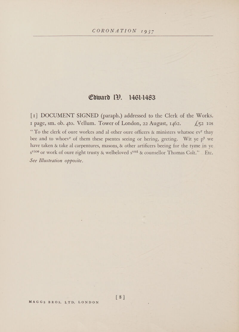 Edward [Y. 1461-1483 [1] DOCUMENT SIGNED (paraph.) addressed to the Clerk of the Works. 1 page, sm. ob. gto. Vellum. Tower of London, 22 August, 1462. £52 10s “To the clerk of oure workes and al other oure officers &amp; ministers whatsoe ev’ thay bee and to whoev’ of them these psentes seeing or hering, greting. Wit ye pt we have taken &amp; take al carpentures, masons, &amp; other artificers beeing for the tyme in ye sv¢e or work of oure right trusty &amp; welbeloved s¥* &amp; counsellor Thomas Colt.” Etc. See Illustration opposite. [8]