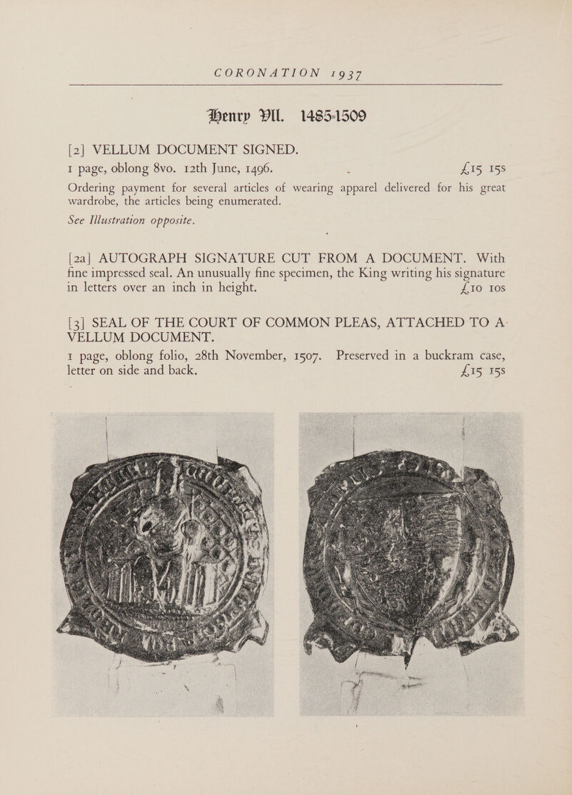 Henry Vil. 1485-1509 [2] VELLUM DOCUMENT SIGNED. 1 page, oblong 8vo. 12th June, 1496. , £15 158 Ordering payment for several articles of wearing apparel delivered for his great wardrobe, the articles being enumerated. See Illustration opposite. [2a] AUTOGRAPH SIGNATURE CUT FROM A DOCUMENT. With fine impressed seal. An unusually fine specimen, the King writing his signature in letters over an inch in height. | £10 108 