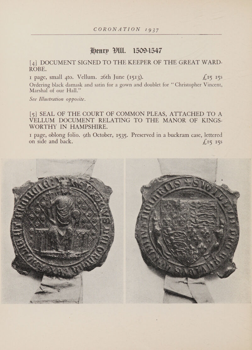  Henry Vill. 1509-1547 [4] DOCUMENT SIGNED TO THE KEEPER OF THE GREAT WARD- ROBE. I page, small 4to. Vellum. 26th June (1513). 215 158 Ordering black damask and satin for a gown and doublet for “ Christopher Vincent, Marshal of our Hall.” See Illustration opposite. [51 SEAL: OF THE COURT OF COMMON PLEAS, ATTACHED TO°.% VELLUM DOCUMENT RELATING TO THE MANOR OF KINGS: WORTHY IN HAMPSHIRE. 1 page, oblong folio. oth October, 1535. Preserved in a buckram case, lettered on side and back. £15 158 