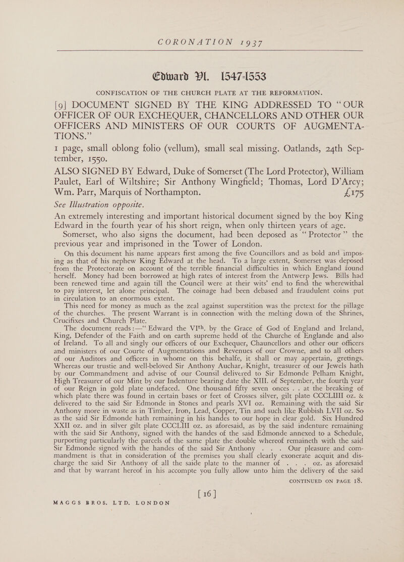 Coward Vi. 1547-1553 CONFISCATION OF THE CHURCH PLATE AT THE REFORMATION. [9] DOCUMENT SIGNED BY THE KING- ADDRESSED TO. OUK OFFICER OF OUR EXCHEQUER, CHANCELLORS AND OTHER OUR OFFICERS AND MINISTERS OF OUR COURTS OF AUGMENTA- TIONS?” 1 page, small oblong folio (vellum), small seal missing. Oatlands, 24th Sep- tember, 1550. ALSO SIGNED BY Edward, Duke of Somerset (The Lord Protector), William Paulet, Earl of Wiltshire; Sir Anthony Wingfield; Thomas, Lord D’Arcy; Wm. Parr, Marquis of Northampton. £175 See Illustration opposite. An extremely interesting and important historical document signed by the boy King Edward in the fourth year of his short reign, when only thirteen years of age. Somerset, who also signs the document, had been deposed as “ Protector”’ the previous year and imprisoned in the Tower of London. On this document his name appears first among the five Councillors and as bold and impos- ing as that of his nephew King Edward at the head. To a large extent, Somerset was deposed from the Protectorate on account of the terrible financial difficulties in which England found herself. Money had been borrowed at high rates of interest from the Antwerp Jews. Bills had been renewed time and again till the Council were at their wits’ end to find the wherewithal to pay interest, let alone principal. The coinage had been debased and fraudulent coins put in circulation to an enormous extent. This need for money as much as the zeal against superstition was the pretext for the pillage of the churches. The present Warrant is in connection with the melting down of the Shrines, Crucifixes and Church Plate. The document reads :—‘“‘ Edward the VIth. by the Grace of God of England and Ireland, King, Defender of the Faith and on earth supreme hedd of the Churche of Englande and also of Ireland. To all and singly our officers of our Exchequer, Chauncellors and other our officers and ministers of our Courte of Augmentations and Revenues of our Crowne, and to all others of our Auditors and officers in whome on this behalfe, it shall or may appertain, gretings. Whereas our trustie and well-beloved Sir Anthony Auchar, Knight, treasurer of our Jewels hath by our Commandment and advise of our Counsil delivered to Sir Edmonde Pelham Knight, High Treasurer of our Mint by our Indenture bearing date the XII. of September, the fourth year of our Reign in gold plate undefaced. One thousand fifty seven onces . . at the breaking of which plate there was found in certain bases or feet of Crosses silver, gilt plate CCCLIII oz. &amp; delivered to the said Sir Edmonde in Stones and pearls XVI oz. Remaining with the said Sir Anthony more in waste as in Timber, Iron, Lead, Copper, Tin and such like Rubbish LVII oz. So as the said Sir Edmonde hath remaining in his handes to our hope in clear gold. Six Hundred XXII oz. and in silver gilt plate CCCLIII oz. as aforesaid, as by the said indenture remaining with the said Sir Anthony, signed with the handes of the said Edmonde annexed to a Schedule, purporting particularly the parcels of the same plate the double whereof remaineth with the said Sir Edmonde signed with the handes of the said Sir Anthony . . . Our pleasure and com- mandment is that in consideration of the premises you shall clearly exonerate acquit and dis- charge the said Sir Anthony of all the saide plate to the manner of . . . oz. as aforesaid and that by warrant hereof in his accompte you fully allow unto him the delivery of the said CONTINUED ON PAGE 18. [ 16 ]