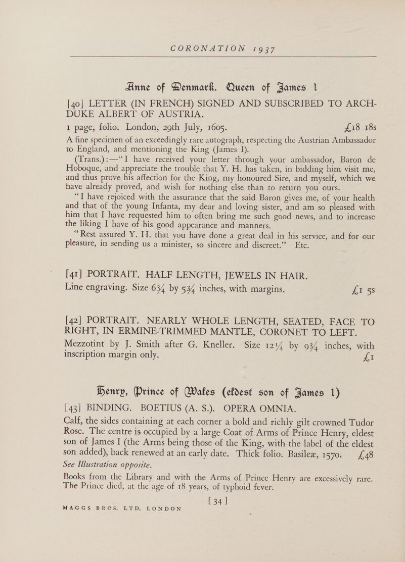 Anne of Denmark. Queen of Bames 1 [40] LETTER (IN FRENCH) SIGNED AND SUBSCRIBED TO ARCH- DUKE ALBERT OF AUSTRIA. 1 page, folio. London, 29th July, 1605. £18 18s A fine specimen of an exceedingly rare autograph, respecting the Austrian Ambassador to England, and mentioning the King (James 1). (Trans.):—‘‘I have received your letter through your ambassador, Baron de Hoboque, and appreciate the trouble that Y. H. has taken, in bidding him visit me, and thus prove his affection for the King, my honoured Sire, and myself, which we have already proved, and wish for nothing else than to return you ours. “TI have rejoiced with the assurance that the said Baron gives me, of your health and that of the young Infanta, my dear and loving sister, and am so pleased with him that I have requested him to often bring me such good news, and to increase the liking I have of his good appearance and manners. “Rest assured Y. H. that you have done a great deal in his service, and for our pleasure, in sending us a minister, so sincere and discreet.” Etc. [41] PORTRAIT. HALF LENGTH, JEWELS IN HAIR. Line engraving. Size 634 by 534 inches, with margins, Lt 53 [42] PORTRAIT. NEARLY WHOLE LENGTH, SEATED, FACE TO RIGHT, IN ERMINE-TRIMMED MANTLE, CORONET TO LEFT. Mezzotint by J. Smith after G. Kneller. Size 12% by 934 inches, with inscription margin only. Ji Henry, Prince of Wakes (eldest son of James 1) [43] BINDING. BOETIUS (A. S.). OPERA OMNIA. Calf, the sides containing at each corner a bold and richly gilt crowned Tudor Rose. The centre is occupied by a large Coat of Arms of Prince Henry, eldest son of James I (the Arms being those of the King, with the label of the eldest son added), back renewed at an early date. Thick folio. Basilez, 1570; £48 See Illustration opposite. Books from the Library and with the Arms of Prince Henry are excessively rare. The Prince died, at the age of 18 years, of typhoid fever. [34 ]