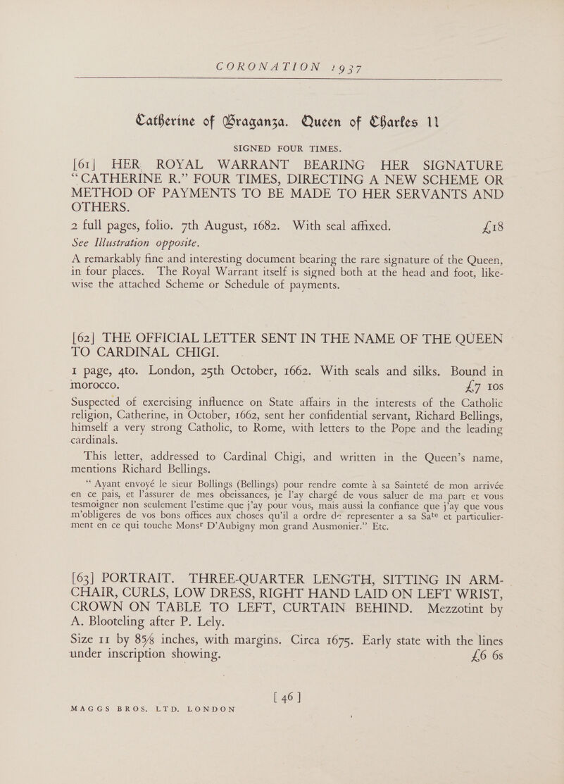 CORON 2ALION Ti g27 Catherine of Braganza. Queen of Charles 11 SIGNED FOUR TIMES. [61] HER ROYAL WARRANT BEARING HER SIGNATURE ‘“ CATHERINE R.” FOUR TIMES, DIRECTING A NEW SCHEME OR METHOD OF PAYMENTS TO BE MADE TO HER SERVANTS AND OTHERS. 7 2 full pages, folio. 7th August, 1682. With seal affixed. £18 See Illustration opposite. A remarkably fine and interesting document bearing the rare signature of the Queen, in four places. The Royal Warrant itself is signed both at the head and foot, like- wise the attached Scheme or Schedule of payments. [62] THE OFFICIAL LETTER SENT IN THE NAME OF THE QUEEN TO CARDINAL CHIGI. I page, gto. London, 25th October, 1662. With seals and silks. Bound in morocco. ae £7 10s Suspected of exercising influence on State affairs in the interests of the Catholic religion, Catherine, in October, 1662, sent her confidential servant, Richard Bellings, himself a very strong Catholic, to Rome, with letters to the Pope and the leading cardinals. This letter, addressed to Cardinal Chigi, and written in the Queen’s name, mentions Richard Bellings. “ Ayant envoyé le sicur Bollings (Bellings) pour rendre comte 4 sa Sainteté de mon arrivée en ce pais, et lassurer de mes obeissances, je l’ay chargé de vous saluer de ma part et vous tesmoigner non seulement l’estime.que j’ay pour vous, mais aussi la confiance que j’ay que vous m’obligeres de vos bons offices aux choses qu’il a ordre de representer a sa Sate et particulier- ment en ce qui touche Monst D’Aubigny mon grand Ausmonier.” Etc. [63] PORTRAIT. THREE-QUARTER LENGTH, SITTING IN ARM- CHAIR, CURLS, LOW DRESS, RIGHT HAND LAID ON LEFT WRIST, CROWN ON TABLE TO LEFT, CURTAIN BEHIND. Mezzotint by A. Blooteling after P. Lely. Size 11 by 85% inches, with margins. Circa 1675. Early state with the lines under inscription showing. | £6 6s [ 46 ]