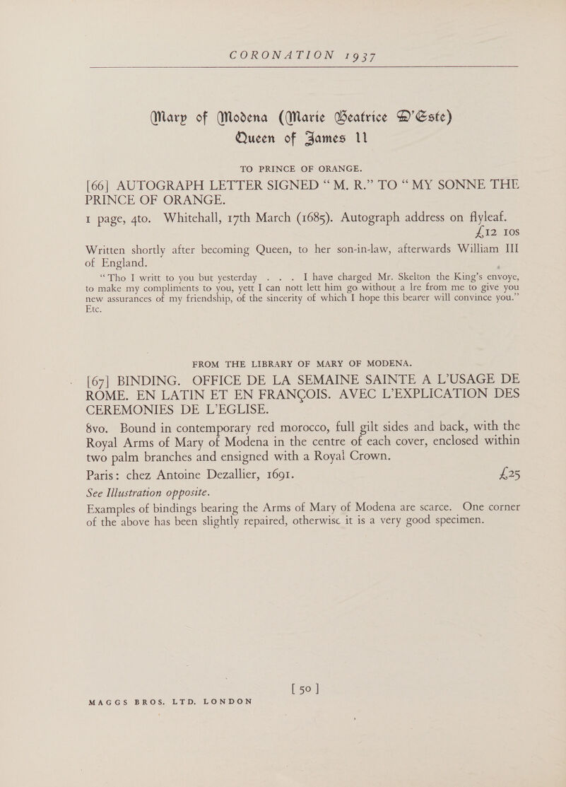  (Marp of Modena (Marte Geatrice D'Este) Queen of Aames 11 TO PRINCE OF ORANGE. [66] AUTOGRAPH LETTER SIGNED “M. R.” TO “MY SONNE THE PRINCE OF ORANGE. 1 page, 4to. Whitehall, 17th March (1685). Autograph address on flyleaf. 12. 10s Written shortly after becoming Queen, to her son-in-law, afterwards William Ul of England. “Tho I writt to you but yesterday . . . I have charged Mr. Skelton the King’s envoye, to make my compliments to you, yett I can nott lett him go without a Ire from me to give you new assurances of my friendship, of the sincerity of which I hope this bearer will convince you.” Etc FROM THE LIBRARY OF MARY OF MODENA. [67] BINDING. OFFICE DE LA SEMAINE SAINTE A L°USAGE DE ROME. EN LATIN ET EN FRANCOIS. AVEC L’EXPLICATION DES CEREMONIES DE L’EGLISE. 8vo. Bound in contemporary red morocco, full gilt sides and back, with the Royal Arms of Mary of Modena in the centre of each cover, enclosed within two palm branches and ensigned with a Royai Crown. Paris: chez Antoine Dezallier, 1691. 125 See Illustration opposite. Examples of bindings bearing the Arms of Mary of Modena are scarce. One corner of the above has been slightly repaired, otherwise it is a very good specimen. [ 50 ]