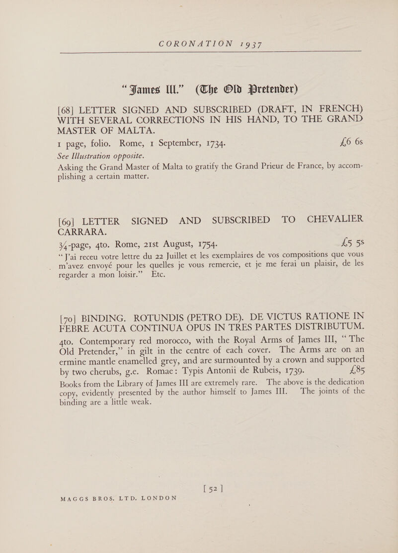  “FJames Ill.” (Che Gld WBPretender) [68] LETTER SIGNED AND SUBSCRIBED (DRAFT, IN FRENCH) WITH SEVERAL CORRECTIONS IN HIS HAND, TO THE GRAND MASTER OF MALTA. 1 page, folio. Rome, 1 September, 1734. £6 6s See Illustration opposite. Asking the Grand Master of Malta to gratify the Grand Prieur de France, by accom- plishing a certain matter. [69] LETTER SIGNED AND SUBSCRIBED TO CHEVALIER CARRARA. 34-page, 4to. Rome, 21st August, 1754. £5 58 “Pai receu votre lettre du 22 Juillet et les exemplaires de vos compositions que vous _ m’avez envoyé pour les quelles je vous remercie, et je me ferai un plaisir, de les regarder a mon loisir.”” Etc. [70] BINDING. ROTUNDIS (PETRO DE). DE VICTUS RATIONE IN EEBRE ACUTA CONTINUA OPUS IN TRES PARTES DISTRIBUTUM. 4to. Contemporary red morocco, with the Royal Arms of James III, “ The Old Pretender,” in gilt in the centre of each cover. The Arms are on an ermine mantle enamelled grey, and are surmounted by a crown and supported by two cherubs, g.c. Romae: Typis Antonii de Rubeis, 1739. £85 Books from the Library of James III are extremely rare. The above is the dedication copy, evidently presented by the author himself to James HI. The joints of the binding are a little weak. [ 52]