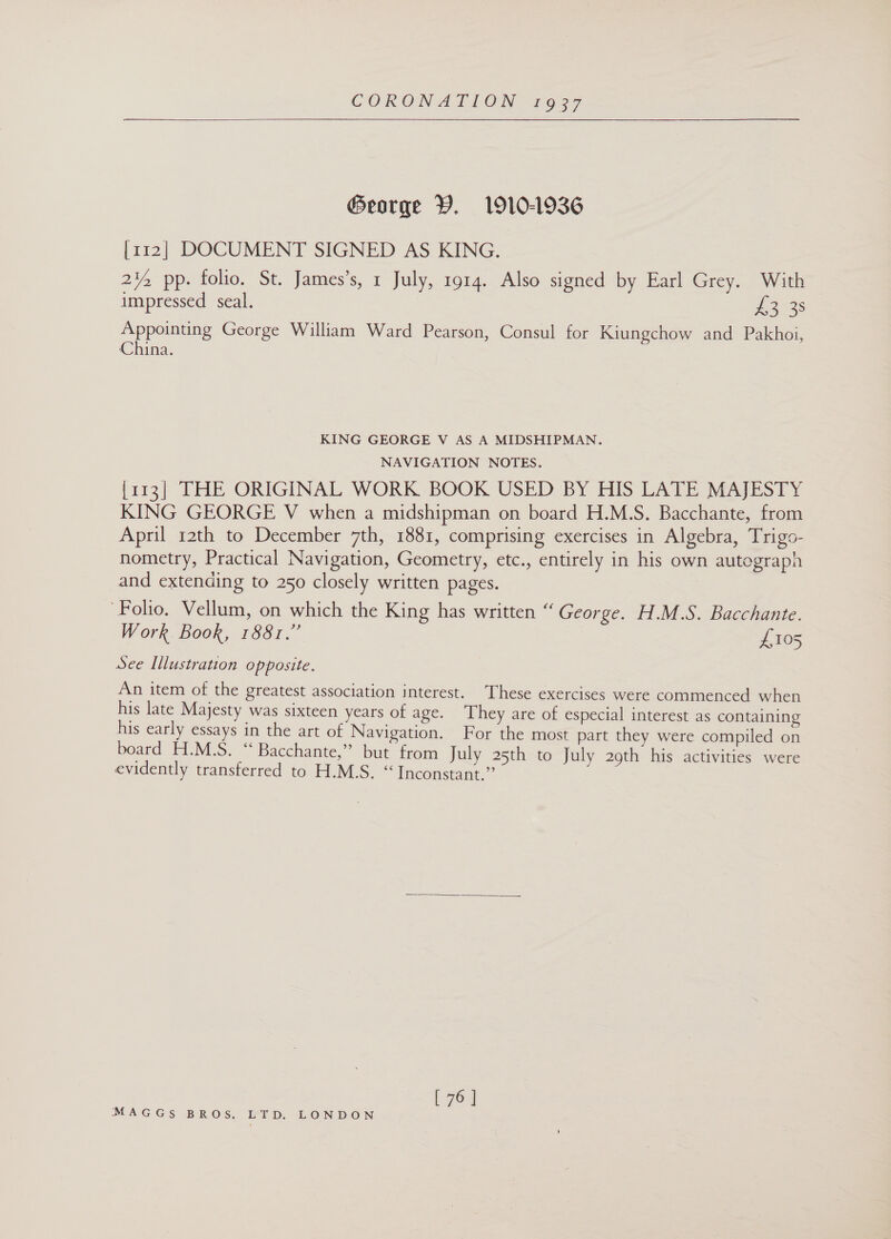  George Y. 1910-1936 [112] DOCUMENT SIGNED AS KING. 2¥, pp. folio. St. James’s, 1 July, 1914. Also signed by Earl Grey. With impressed seal. 43°38 Appointing George William Ward Pearson, Consul for Kiungchow and Pakhoi, China. KING GEORGE V AS A MIDSHIPMAN. NAVIGATION NOTES. [113] THE ORIGINAL WORK BOOK USED BY HIS LATE MAJESTY KING GEORGE V when a midshipman on board H.M.S. Bacchante, from April 12th to December 7th, 1881, comprising exercises in Algebra, Trigo- nometry, Practical Navigation, Geometry, etc., entirely in his own autograph and extending to 250 closely written pages. ‘Folio. Vellum, on which the King has written “ George. H.M.S. Bacchante. Work Book, 1881.” £105 See Illustration opposite. An item of the greatest association interest. These exercises were commenced when his late Majesty was sixteen years of age. ‘They are of especial interest as containing his early essays in the art of Navigation. For the most part they were compiled on board H.M.S. “ Bacchante,” but from July 25th to July 29th his activities were evidently transferred to H.M.S. “ Inconstant.” :  L7o]