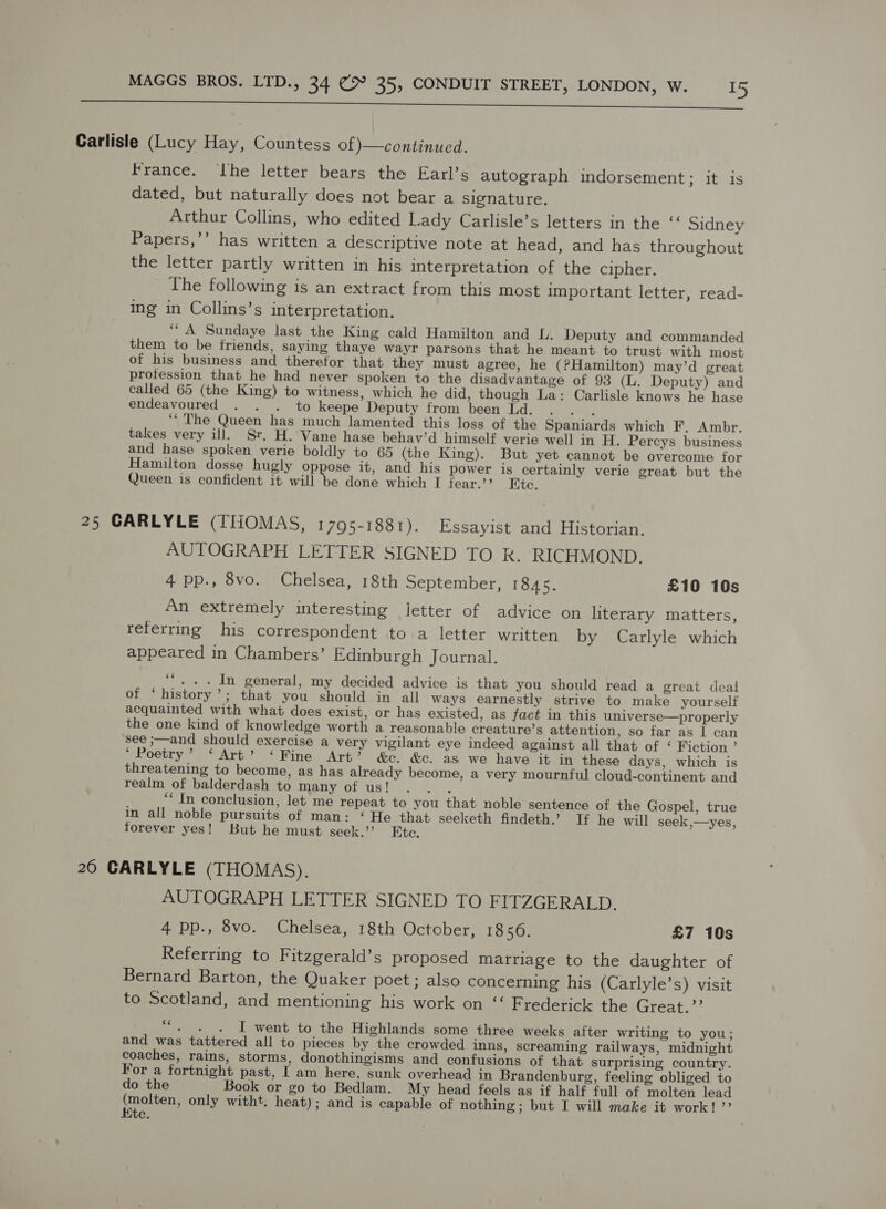 ns Carlisle (Lucy Hay, Countess of }—continued. France. ‘Lhe letter bears the Earl’s autograph indorsement; it is dated, but naturally does not bear a signature. Arthur Collins, who edited Lady Carlisle’s letters in the “ Sidney Papers,’’ has written a descriptive note at head, and has throughout the letter partly written in his interpretation of the cipher. The following is an extract from this most important letter, read- ing in Collins’s interpretation. “A Sundaye last the King cald Hamilton and L. Deputy and commanded them to be friends, saying thaye wayr parsons that he meant to trust with most of his business and therefor that they must agree, he (PHamilton) may’d great profession that he had never spoken to the disadvantage of 93 (L. Deputy) and called 65 (the King) to witness, which he did, though La: Carlisle knows he hase endeavoured . . . to keepe Deputy from been Ld. Tae ‘The Queen has much lamented this loss of the Spaniards which F, Ambr. takes very ill. Sr. H. Vane hase behav’d himself verie well in H. Percys business and hase spoken verie boldly to 65 (the King). But yet cannot be overcome for Hamilton dosse hugly oppose it, and his power is certainly verie great but the Queen is confident it will be done which I fear.’ Ete. 25 CARLYLE (THOMAS, 1795-1881). Essayist and Historian. AUTOGRAPH LETTER SIGNED TO R. RICHMOND. 4 pp., 8vo. Chelsea, 18th September, 1845. £10 10s An extremely interesting letter of advice on literary matters, referring his correspondent to a letter written by Carlyle which appeared in Chambers’ Edinburgh Journal. ‘“. .. In general, my decided advice is that you should read a great deal of ‘history’; that you should in all ways earnestly strive to make yourself acquainted with what does exist, or has existed, as fact in this universe—properly the one kind of knowledge worth a reasonable creature’s attention, so far as | can see ;—and should exercise a very vigilant eye indeed against all that of ‘ Fiction’ Poetry, * Art’ “Wine Art’ &amp;c. &amp;. as we have it in these days, which is threatening to become, as has already become, a very mournful cloud-continent and realm of balderdash to many of us! oa? ‘“ In conclusion, let me repeat to you that noble sentence of the Gospel, true in all noble pursuits of man: ‘ He that seeketh findeth.’ If he will seek,—yes, forever yes! But he must seek.’ Etc. 20 CARLYLE (THOMAS). AUTOGRAPH LETTER SIGNED TO FITZGERALD. 4 pp., 8vo. Chelsea, 18th October, 1856. £7 10s Referring to Fitzgerald’s proposed marriage to the daughter of Bernard Barton, the Quaker poet ; also concerning his (Carlyle’s) visit to Scotland, and mentioning his work on ‘“‘ Frederick the Great.” ““. . . I went to the Highlands some three weeks after writing to you; and was tattered all to pieces by the crowded inns, screaming railways, midnight Coaches, rains, storms, donothingisms and confusions of that surprising country. For a fortnight past, I am here, sunk overhead in Brandenburg, feeling obliged to do the Book or go to Bedlam. My head feels as if half full of molten lead Hepeskeee only witht. heat); and is capable of nothing ; but I will make it work!’ ite.