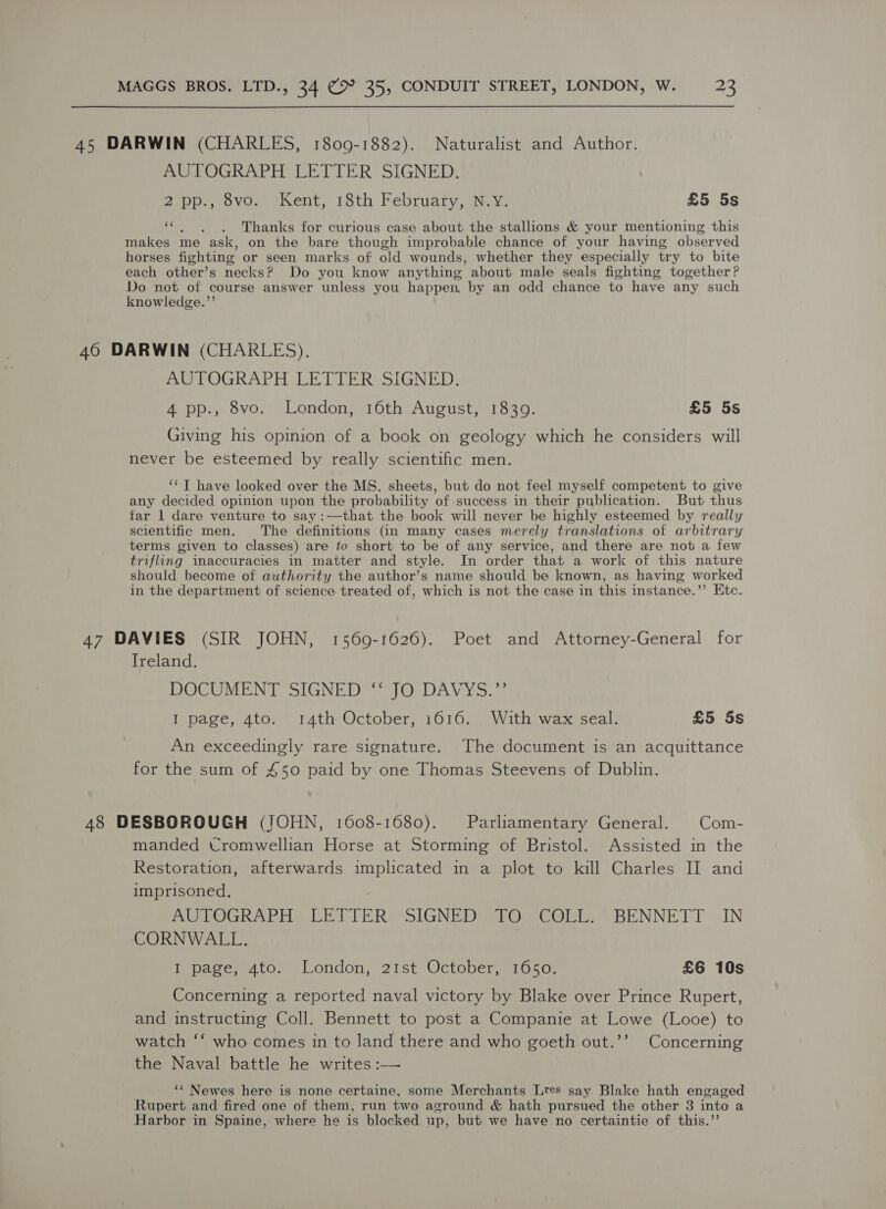 45 DARWIN (CHARLES, 1809-1882). Naturalist and Author. AUTOGRAPH LETTER SIGNED. 2 pp., 8vo. Kent, 18th February, N.Y. £5 5s cs Thanks for curious case about the stallions &amp; your mentioning this makes me ask, on the bare though improbable chance of your having observed horses fighting or seen marks of old wounds, whether they especially try to bite each other’s necks? Do you know anything about male seals fighting together? Do not of course answer unless you happen, by an odd chance to have any such knowledge.’’ 460 DARWIN (CHARLES). AUTOGRAPH LETTER SIGNED. 4 pp., 8vo. London, 16th August, 1839. £5 5s Giving his opinion of a book on geology which he considers will never be esteemed by really scientific men. ‘*T have looked over the MS. sheets, but do not feel myself competent to give any decided opinion upon the probability of success in their publication. But thus far 1 dare venture to say :—that the book will never be highly esteemed by really scientific men. The definitions (in many cases merely translations of arbitrary terms given to classes) are to short to be of any service, and there are not a few trifling inaccuracies in matter and style. In order that a work of this nature should become ot authority the author’s name should be known, as having worked in the department of science treated of, which is not the case in this instance.’’ Etc. 47 DAVIES (SIR JOHN, 1569-1626). Poet and Attorney-General for Ireland. DOCUMENT SIGNED “‘ JO DAVYS.”’ I page, 4to. 14th October, 1616. With wax seal. £5 Ss An exceedingly rare signature. The document is an acquittance for the sum of £50 paid by one Thomas Steevens of Dublin. 48 DESBOROUGH (JOHN, 1608-1680). Parliamentary General. Com- manded Cromwellian Horse at Storming of Bristol. Assisted in the Restoration, afterwards implicated in a plot to kill Charles II and imprisoned. AUTOGRAPH LETTER: SIGNED: -TO COLL: .BENNETT IN CORNWALL. I page, 4to. London, 21st October, 1650. £6 10s Concerning a reported naval victory by Blake over Prince Rupert, and instructing Coll. Bennett to post a Companie at Lowe (Looe) to watch ‘‘ who comes in to land there and who goeth out.’’ Concerning the Naval battle he writes :— ‘‘ Newes here is none certaine, some Merchants Lres say Blake hath engaged Rupert and fired one of them, run two aground &amp; hath pursued the other 3 into a Harbor in Spaine, where he is blocked up, but we have no certaintie of this.’’