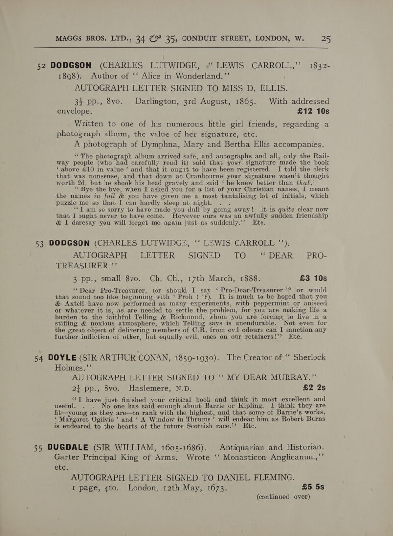 52 DODGSON (CHARLES LUTWIDGE, «‘ LEWIS CARROLL,’’ 1832- 1898). Author of ‘‘ Alice in Wonderland.’’ AULOGRAPH LETTER: SIGNED TCE Minar LL ELIS, 34 pp., 8vo. Darlington, 3rd August, 1865. With addressed envelope. £12 10s Written to one of his numerous little girl friends, regarding a photograph album, the value of her signature, etc. A photograph of Dymphna, Mary and Bertha Ellis accompanies. ‘¢The photograph album arrived safe, and autographs and all, only the Rail- way people (who had carefully read it) said that your signature made the book ‘above £10 in value’ and that it ought to have been registered. I told the clerk that was nonsense, and that down at Cranbourne your signature wasn’t thought worth 2d. but he shook his head gravely and said ‘ he knew better than that.’ ‘¢ Bye the bye, when I asked you for a list of your Christian names, I meant the names in full &amp; you have given me a most tantalising lot of initials, which puzzle me so that I can hardly sleep at might. . . ‘¢T am so sorry to have made you dull by going away! It is quite clear now that I ought never to have come. However ours was an awfully sudden friendship &amp; I daresay you will forget me again just as suddenly.’’ Ete. 53 DODGSON (CHARLES LUTWIDGE, ‘‘ LEWIS CARROLL ’’). RUOLOGRAPH AS LELLER., . SIGNED: “LOR Re DEAR..' PRO- TREASURER. 7 3 pp., small 8vo. Ch. Ch., 17th March, 1888. £3 10s ‘Dear Pro-Treasurer, (or should I say ‘ Pro-Dear-Treasurer’? or would that sound too like beginning with ‘ Proh !’?). It is much to be hoped that you &amp; Axtell have now performed as many experiments, with peppermint or aniseed or whatever it is, as are needed to settle the problem, for you are making life a burden to the faithful Telling &amp; Richmond, whom you are forcing to live in a stifling &amp; noxious atmosphere, which Telling says is unendurable. Not even for the great object of delivering members of C.R. from evil odours can I sanction any further infliction of other, but equally evil, ones on our retainers!’’ Etc. 54 DOYLE (SIR ARTHUR CONAN, 1859-1930). The Creator of ‘‘ Sherlock Holmes.’’ AUTOGRAPH LETTER SIGNED TO ‘‘ MY DEAR MURRAY.”’”’ 21 pp., 8vo. Haslemere, N.D. £2 2s ‘‘T have just finished your critical book and think it most excellent and useful. . . No one has said enough about Barrie or Kipling. I think they are fit—young as they are—to rank with the highest, and that some of Barrie’s works, ‘ Margaret Ogilvie’ and ‘ A Window in Thrums’ will endear him as Robert Burns is endeared to the hearts of the future Scottish race.’’ Ete. 55 DUGDALE (SIR WILLIAM, 1605-1686). Antiquarian and Historian. Garter Principal King of Arms. Wrote ‘‘ Monasticon Anglicanum,”’ CLC} AUTOGRAPH LETTER SIGNED TO DANIEL FLEMING. Biase aco, . london, 2th. May, 16277, £5 5s