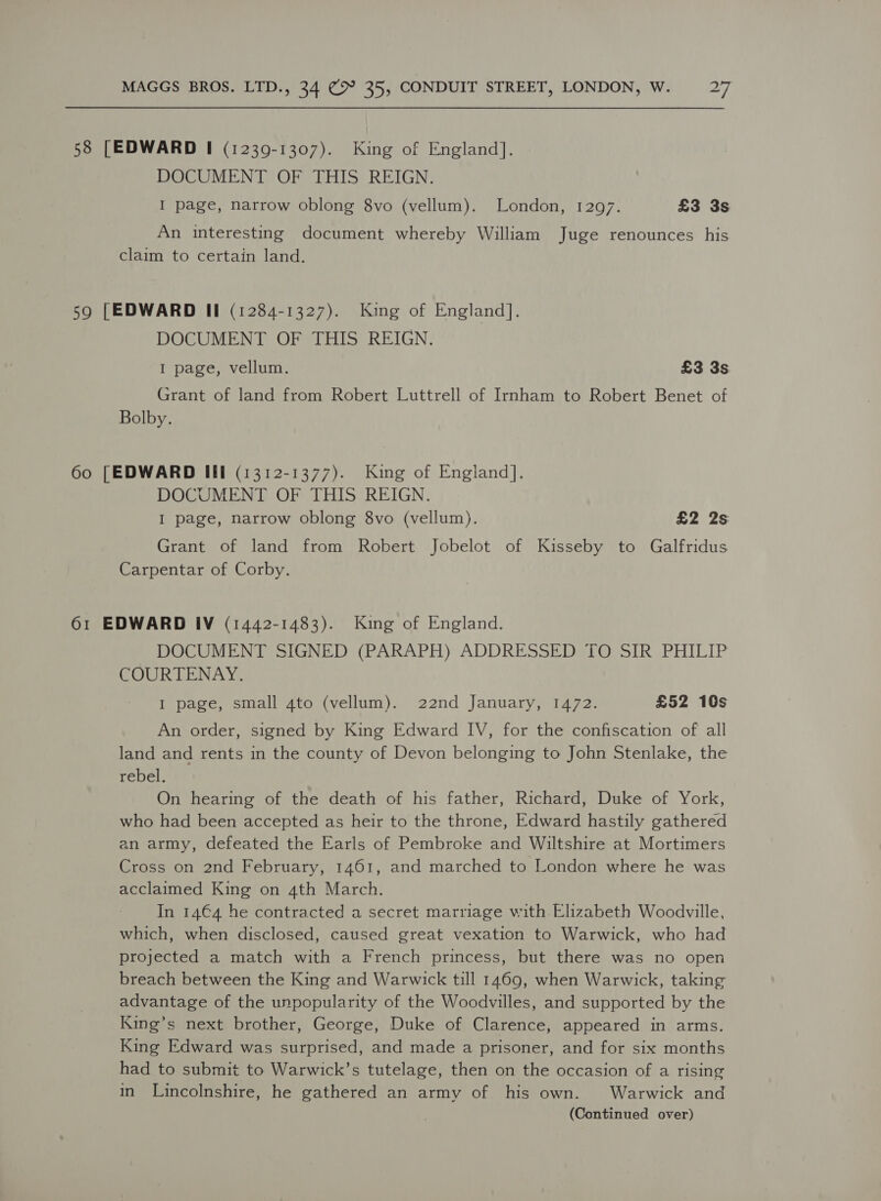 58 [EDWARD I (1239-1307). King of England]. DOCUMENT OF THIS REIGN. I page, narrow oblong 8vo (vellum). London, 1297. £3 3s An interesting document whereby William Juge renounces his claim to certain land. 59 [EDWARD Il (1284-1327). King of England]. DOCUMENT OF THIS REIGN. I page, vellum. £3 3s. Grant of land from Robert Luttrell of Imham to Robert Benet of Bolby. 60 [EDWARD Il (1312-1377). King of England]. DOCUMENT OF THIS REIGN. I page, narrow oblong 8vo (vellum). £2 2s Grant of land from Robert Jobelot of Kisseby to Galfridus Carpentar of Corby. 61 EDWARD IV (1442-1483). King of England. DOCUMENT SIGNED (PARAPH) ADDRESSED TO SIR PHILIP COURTENAY. I page, small 4to (vellum). 22nd January, 1472. £52 10s An order, signed by King Edward IV, for the confiscation of all land and rents in the county of Devon belonging to John Stenlake, the rebel. On hearing of the death of his father, Richard, Duke of York, who had been accepted as heir to the throne, Edward hastily gathered an army, defeated the Earls of Pembroke and Wiltshire at Mortimers Cross on 2nd February, 1461, and marched to London where he was acclaimed King on 4th March. In 14€4 he contracted a secret marriage with Elizabeth Woodville, which, when disclosed, caused great vexation to Warwick, who had projected a match with a French princess, but there was no open breach between the King and Warwick till 1469, when Warwick, taking advantage of the unpopularity of the Woodvilles, and supported by the King’s next brother, George, Duke of Clarence, appeared in arms. King Edward was surprised, and made a prisoner, and for six months had to submit to Warwick’s tutelage, then on the occasion of a rising in Lincolnshire, he gathered an army of his own. Warwick and