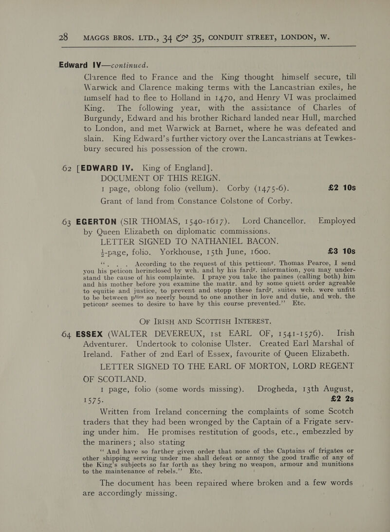  Edward 1V—continued. Clarence fled to France and the King thought himself secure, till Warwick and Clarence making terms with the Lancastrian exiles, he tumself had to flee to Holland in 1470, and Henry VI was proclaimed King. The following year, with the assistance of Charles of Burgundy, Edward and his brother Richard landed near Hull, marched to London, and met Warwick at Barnet, where he was defeated and slain. King Edward’s further victory over the Lancastrians at Tewkes- bury secured his possession of the crown. 62 [EDWARD IV. King of England]. DOCUMENT OF THIS REIGN. 1 page, oblong folio (vellum). Corby (1475-6). £2 10s Grant of land from Constance Colstone of Corby. 63 EGERTON (SIR THOMAS, 1540-1617). Lord Chancellor. Employed by Queen Elizabeth on diplomatic commissions. LETTER SIGNED TO NATHANIEL BACON. 4-page, folio. Yorkhouse, 15th June, 1600. £3 10s «| | According to the request of this petticont. Thomas Pearce, I send you his peticon herinclosed by wch. and by his fardt. information, you may under- stand the cause of his complainte. I praye you take the paines (calling both) him and his mother before you examine the mattr. and by some quiett order agreable to equitie and justice, to prevent and stopp these fardr, suites wch. were unfitt to be between pties so neerly bound, to one another in love and dutie, and weh. the peticonr seemes to desire to have by this course prevented.’’ Etc. Or IRISH AND SCOTTISH INTEREST. 64 ESSEX (WALTER DEVEREUX, 1st EARL OF, 1541-1576). Irish Adventurer. Undertook to colonise Ulster. Created Earl Marshal of Ireland. Father of 2nd Earl of Essex, favourite of Queen Elizabeth. LETTER SIGNED TO THE EARL OF MORTON, LORD REGENT OF SCOTLAND. 1 page, folio (some words missing). Drogheda, 13th August, 1575. £2 2s Written from Ireland concerning the complaints of some Scotch traders that they had been wronged by the Captain of a Frigate serv- ing under him. He promises restitution of goods, etc., embezzled by the mariners; also stating ‘‘ And have so farther given order that none of the Captains of frigates or other shipping serving under me shall defeat or annoy the good traffic of any of the King’s subjects so far forth as they bring no weapon, armour and munitions to the maintenance of rebels.’’ Etc. The document has been repaired where broken and a few words are accordingly missing.