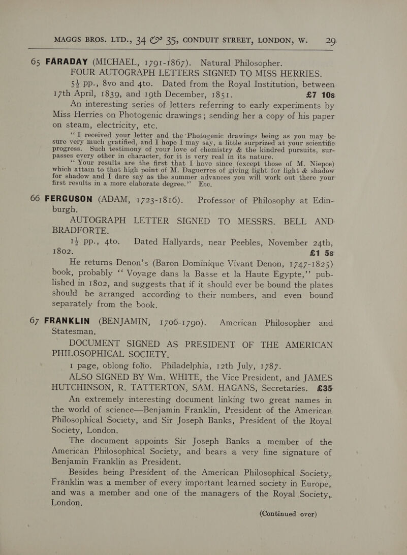  65 FARADAY (MICHAEL, 1791-1867). Natural Philosopher. FOUR AUTOGRAPH LETTERS SIGNED TO MISS HERRIES. 53 pp., 8vo and 4to. Dated from the Royal Institution, between 17th April, 1839, and 19th December, 1851. £7 10s. An interesting series of letters referring to early experiments by Miss Herries on Photogenic drawings; sending her a copy of his paper on steam, electricity, etc. ‘I received your letter and the Photogenic drawings being as you may be: sure very much gratified, and I hope I may say, a little surprized at your scientific progress. Such testimony of your love of chemistry &amp; the kindred pursuits, sur- passes every other in character, for it is very real in its nature. ‘“ Your results are the first that I have since (except those of M. Niepce) which attain to that high point of M. Daguerres of giving light for light &amp; shadow for shadow and I dare say as the summer advances you will work out there your first results in a more elaborate degree.’ Etc. 66 FERGUSON (ADAM, 1723-1816). Professor of Philosophy at Edin- burgh. AUTOGRAPH LETTER SIGNED TO MESSRS. BELL AND: BRADFORTE. Iz pp., 4to. Dated Hallyards, near Peebles, November 2«th, 1802. £1 5s He returns Denon’s (Baron Dominique Vivant Denon, 1747-1825) book, probably ‘‘ Voyage dans la Basse et la Haute Egypte,’’ pub- lished in 1802, and suggests that if it should ever be bound the plates should be arranged according to their numbers, and even bound separately from the book. 67 FRANKLIN (BENJAMIN, 1700-1790). American Philosopher and Statesman. DOCUMENT SIGNED AS PRESIDENT OF THE AMERICAN PHILOSOPHICAL SOCIETY. I page, oblong folio. Philadelphia, 12th July, 1787. ALSO SIGNED BY Wm. WHITE, the Vice President, and JAMES. HUTCHINSON, R. TATTERTON, SAM. HAGANS, Secretaries. £35: An extremely interesting document linking two great names in the world of science—Benjamin Franklin, President of the American Philosophical Society, and Sir Joseph Banks, President of the Royal Society, London. The document appoints Sir Joseph Banks a member of the American Philosophical Society, and bears a very fine signature of Benjamin Franklin as President. Besides being President of, the American Philosophical Society,,. Franklin was a member of every important learned society in Europe, and was a member and one of the managers of the Royal Society,, London.