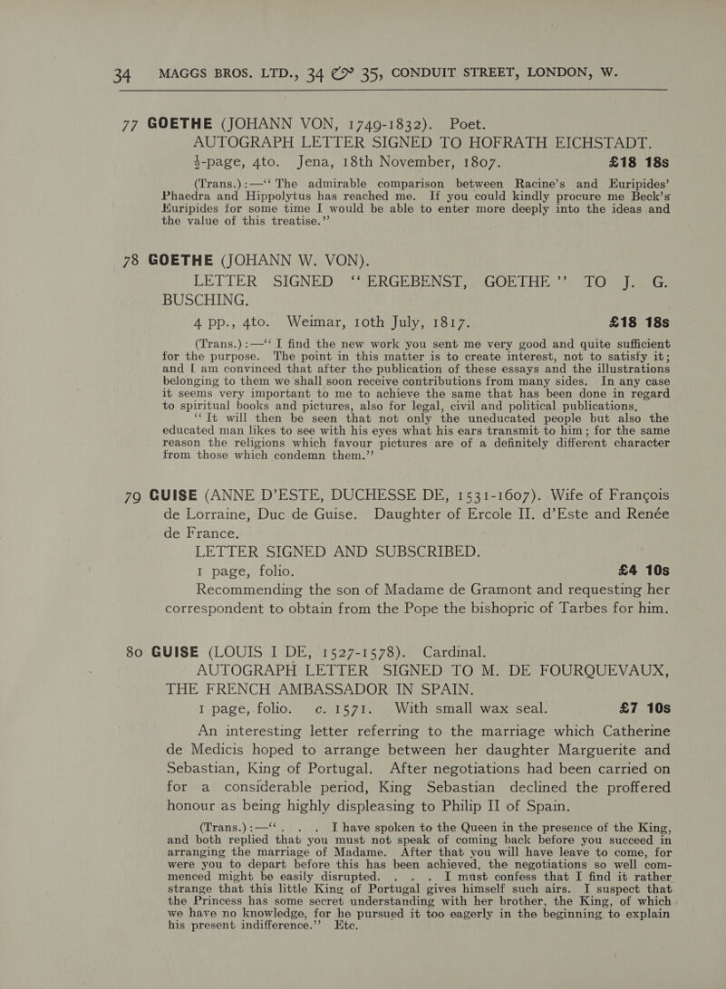 AUTOGRAPH LETTER SIGNED TO HOFRATH EICHSTADT. 3-page, 4to. Jena, 18th November, 1807. £18 18s (Trans.):—‘‘ The admirable comparison between Racine’s and Euripides’ Phaedra and Hippolytus has reached me. If you could kindly procure me Beck’s Kuripides for some time I would be able to enter more deeply into the ideas and the value of this treatise.”’ LETTER SIGNED ‘‘ ERGEBENST, GOETHE’’ TO 1) ae BUSCHING. 4 pp., 4to. Weimar, roth July, 1817. £18 18s (Trans.):—‘‘ I find the new work you sent me very good and quite sufficient for the purpose. The point in this matter is to create interest, not to satisfy it; and [ am convinced that after the publication of these essays and the illustrations belonging to them we'shall soon receive contributions from many sides. In any case it seems very important to me to achieve the same that has been done in regard to spiritual books and pictures, also for legal, civil and political publications, “Tt will then be seen that not only the uneducated people but also the educated man likes to see with his eyes what his ears transmit to him; for the same reason the religions which favour pictures are of a definitely different character from those which condemn them.’’ de Lorraine, Duc de Guise. Daughter of Ercole II. d’Este and Renée de France. LETTER SIGNED AND SUBSCRIBED. I page, folio. £4 10s Recommending the son of Madame de Gramont and requesting her correspondent to obtain from the Pope the bishopric of Tarbes for him. AUTOGRAPH LETTER SIGNED TO M. DE FOURQUEVAUX, THE FRENCH AMBASSADOR IN SPAIN. I page, folio. c.1571. With small wax seal. £7 10s An interesting letter referring to the marriage which Catherine de Medicis hoped to arrange between her daughter Marguerite and Sebastian, King of Portugal. After negotiations had been carried on for a considerable period, King Sebastian declined the proffered honour as being highly displeasing to Philip II of Spain. (Trans.) :—‘‘ . I have spoken to the Queen in the presence of the King, and both replied that you must not speak of coming back before you succeed in arranging the marriage of Madame. After that you will have leave to come, for were you to depart before this has been achieved, the negotiations so well com- menced might be easily disrupted. . . . I must confess that I find it rather strange that this little King of Portugal gives himself such airs. I suspect that the Princess has some secret understanding with her brother, the King, of which we have no knowledge, for he pursued it too eagerly in the beginning to explain his present indifference.’”’ Etc.