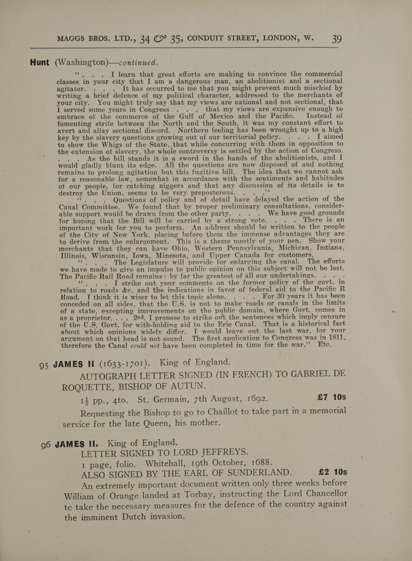  Hunt (Washington)—continued. he ae I learn that great efforts are making to convince the commercial classes in your city that I am a dangerous man, an abolitionist and a sectional agitator. . . . It has occurred to me that you might prevent much mischief by writing a brief defence of my political character, addressed to the merchants of your city. You might truly say that my views are national and not sectional, that Il served some years in Congress . . . that my views are expansive enough to embrace of the commerce of the Gulf of Mexico and the Pacific. Instead of fomenting strife between the North and the South, it was my constant effort to avert and allay sectional discord. Northern feeling has been wrought up to a high key by the slavery questions growing out of our territorial policy. . . . I aimed to show the Whigs of the State, that while concurring with them in opposition to the extension of slavery, the whole controversy is settled by the action of Congress. . . . As the bill stands it is a sword in the hands of the abolitionists, and I would gladly blunt its edge. All the questions are now disposed of and nothing remains to prolong agitation but this fugitive bill. The idea that we cannot ask for a reasonable law, somewhat in accordance with the sentiments and habitudes ot our people, for catching niggers and that any discussion of its details is to destroy the Union, seems to be very preposterous. Pe SS “| . Questions of policy and of detail have delayed the action of the Canal Committee. We found that by proper preliminary consultations, consider- able support would be drawn from the other party. . . . We have good grounds for hoping that the Bill will be carried by a strong vote. . . . There is an important work for you to perform. An address should be written to the people of the City of New York. placing before them the immense advantages they are to derive from the enlargement. This is a theme mostly of your pen. Show your merchants that they can have Ohio, Western Pennsylvania, Michigan, Indiana, Illinois, Wisconsin, Towa, Minesota, and Upper Canada for customers. “ios The Legislature will provide for enlarging the canal. The efforts we have made to give an impulse to public opinion on this subject will not be lost. The Pacific Rail Road remains: by far the greatest of all our undertakings. bee ieee I strike out your comments on the former policy of the govt. in relation to roads &amp;c. and the indications in favor of federal aid to the Pacific R Road. TI think it is wiser to let this topic alone. . . . For 30 years it has been conceded on all sides, that the U.S. is not to make roads or canals in the limits of a state. excepting improvements on the public domain, where Govt. comes in as a proprietor, ... 2nd. I provose to strike out the sentences which imply censure of the U.S. Govt. for with-holdine aid to the Erie Canal. That is a historical fact about which opinions widely differ. TI would leave out the last war, for your argument on that head is not sound. The first apvlication to Congress was in 1811, therefore the Canal could not have been completed in time for the war.’’ Etc. 95 JAMES If (1633-1701). King of England. AUTOGRAPH LETTER SIGNED (IN FRENCH) TO GABRIEL DE ROQUETTE, BISHOP OF AUTUN. 14 pp., 4to. St. Germain, 7th August, 1692. £7 10s Requesting the Bishop to go to Chaillot to take part in a memorial service for the late Queen, his mother. 96 JAMES II. King of England. LETTER SIGNED TO LORD JEFFREYS. 1 page, folio. Whitehall, 19th October, 1688. ALSO SIGNED BY THE EARL OF SUNDERLAND. £2 10s An extremely important document written only three weeks before William of Orange landed at Torbay, instructing the Lord Chancellor tc take the necessary measures for the defence of the country against the imminent Dutch invasion.