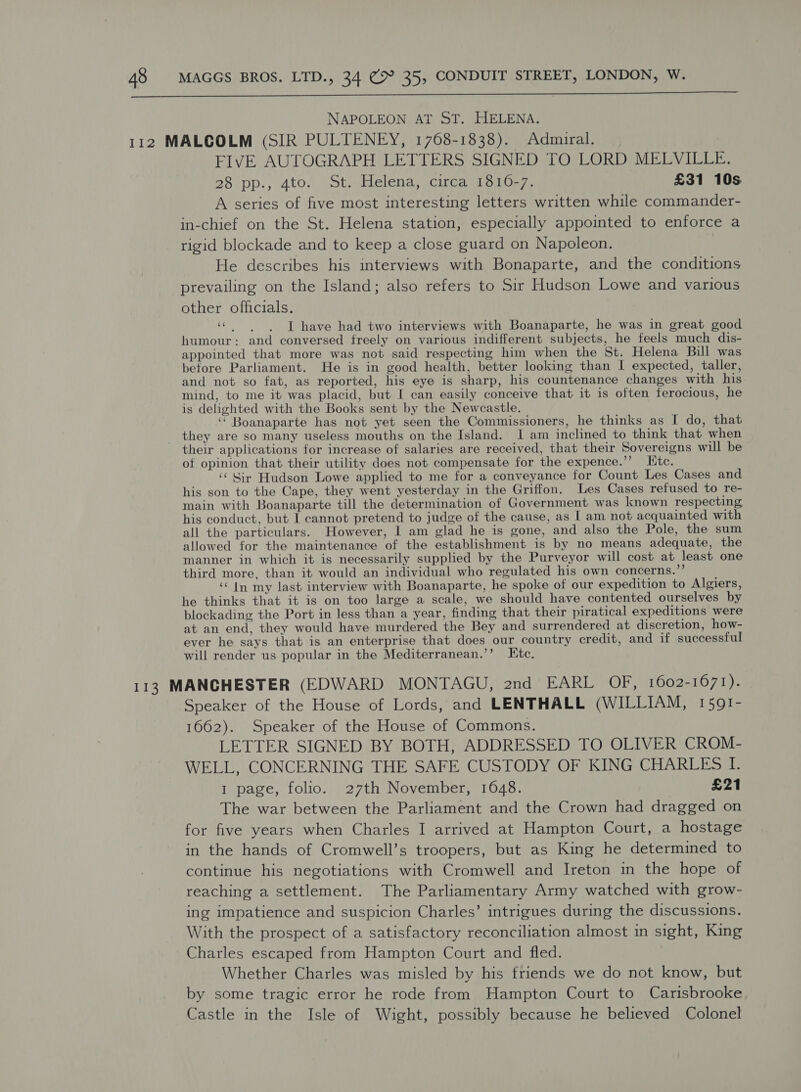  NAPOLEON AT ST. HELENA. FIVE AUTOGRAPH LETTERS SIGNED TO LORD MELVILLE. 28 vp., 4to. St, Helena; cucalle10.7, £31 10s A series of five most interesting letters written while commander- in-chief on the St. Helena station, especially appointed to enforce a rigid blockade and to keep a close guard on Napoleon. He describes his interviews with Bonaparte, and the conditions prevailing on the Island; also refers to Sir Hudson Lowe and various other officials. «have had two interviews with Boanaparte, he was in great good humour: and conversed freely on various indifferent subjects, he feels much dis- appointed that more was not said respecting him when the St. Helena Bill was before Parliament. He is in good health, better looking than I expected, taller, and not so fat, as reported, his eye is sharp, his countenance changes with his mind, to me it was placid, but I can easily conceive that it is often ferocious, he is delighted with the Books sent by the Newcastle. ‘ Boanaparte has not yet seen the Commissioners, he thinks as I do, that they are so many useless mouths on the Island. I am inclined to think that when their applications for increase of salaries are received, that their Sovereigns will be of opinion that their utility does not compensate for the expence.’’ Etc. ‘‘ Sir Hudson Lowe applied to me for a conveyance for Count Les Cases and his son to the Cape, they went yesterday in the Griffon. Les Cases refused to re- main with Boanaparte till the determination of Government was known respecting, his conduct, but I cannot pretend to judge of the cause, as | am not acquainted with all the particulars. However, | am glad he is gone, and also the Pole, the sum allowed for the maintenance of the establishment is by no means adequate, the manner in which it is necessarily supplied by the Purveyor will cost at least one third more, than it would an individual who regulated his own concerns.” ‘In my last interview with Boanaparte, he spoke of our expedition to Algiers, he thinks that it is on too large a scale, we should have contented ourselves by blockading the Port in less than a year, finding that their piratical expeditions were at an end, they would have murdered the Bey and surrendered at discretion, how- ever he says that is an enterprise that does our country credit, and if successful will render us popular in the Mediterranean.’’ Etc, Speaker of the House of Lords, and LENTHALL (WILLIAM, 1591- 1662). Speaker of the House of Commons. LETTER SIGNED BY BOTH, ADDRESSED TO OLIVER CROM- WELL, CONCERNING THE SAFE CUSTODY OF KING CHARLES I. 1 page, folio. 27th November, 1648. £21 The war between the Parliament and the Crown had dragged on for five years when Charles I arrived at Hampton Court, a hostage in the hands of Cromwell’s troopers, but as King he determined to continue his negotiations with Cromwell and Ireton in the hope of reaching a settlement. The Parliamentary Army watched with grow- ing impatience and suspicion Charles’ intrigues during the discussions. With the prospect of a satisfactory reconciliation almost in sight, King Charles escaped from Hampton Court and fled. Whether Charles was misled by his triends we do not know, but by some tragic error he rode from Hampton Court to Carisbrooke Castle in the Isle of Wight, possibly because he believed Colonel