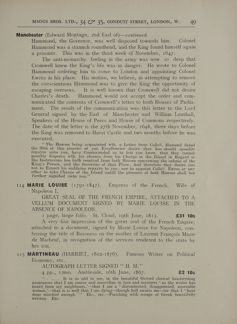 Manchester (Edward Montagu, 2nd Earl of)—continued. Hammond, the Governor, was well disposed towards him. Colonel Hammond was a staunch roundhead, and the King found himself again a prisoner. This was in the third week of November, 1647. The anti-monarchy feeling in the army was now so deep that Cromwell knew the King’s life was in danger. He wrote to Colonel Hammond ordering him to come to London and appointing Colonel Ewres in his place. His motive, we believe, in attempting to remove the conscientious Hammond was to give the King the opportunity of escaping overseas. It is well known that Cromwell did not desire Charles’s death. Hammond would not accept the order and com- municated the contents of Cromwell’s letter to both Houses of Parlia- ment. The result of the communication was this letter to the Lord General signed by the Earl of Manchester and William Lenthall, Speakers of the House of Peers and House of Commons respectively. The date of the letter is the 27th November, 1648, three days before the King was removed to Hurst Castle and two months before he was executed. ‘“The Howses being acquainted wth. a Letter from Colloll. Hamond dated the 26th of this present of yor. Excellencies desire that hee should speedily repayre unto you, have Commaunded us to lett you know, that they cannot possibly dispence wth. his absence from his Charge in the Island in Regard of the Instruccons hee hath received from both Houses concerning the safetie of the King’s Person, and the Securitie of that Place; And therefore they desire you not to Expect his suddaine repayre to you; nor to appoint Colloll. Ewres or any other to take Charge of the Island untill the pleasure of both Howses shall bee further signified unto you.’’ 114 MARIE LOUISE (1701-1847). Empress of the French. Wife of Napoleon I. GREAT SEAL.OF THE FRENCH EMPIRE, ATTACHED TO A VELLUM DOCUMENT SIGNED BY MARIE LOUISE IN THE ABSENCE OF NAPOLEON. I page, large folio. St. Cloud, 19th June, 1813. £31 10s A very fine impression of the great seal of the French Empire, attached to a document, signed by Marie Louise for Napoleon, con- ferring the title of Baroness on the mother of Laurent Francois Marie de Marbeuf, in recognition of the services rendered to the state by her son. 115 MARTINEAU (HARRIET, 1802-1876). Famous Writer on Political Economy, etc. SUPOGRAPIL LETTER SIGNED: “Hi Me 4 pp., 12mo. Ambleside, 16th June, 1867. £2 10s «. . . It is so odd to see, in the beautiful Oxford clerical handwriting assurances that I am coarse and masculine in face and manners ‘ as the writer has heard from my neighbours,’—that I am a ‘ discontented, disappointed, miserable woman,’—that it is well that I am dying—though hell awaits me—for that I ‘ have done mischief enough.’’’ Etc., ete.—Finishing with scraps of Greek beautifully written. IKtc.