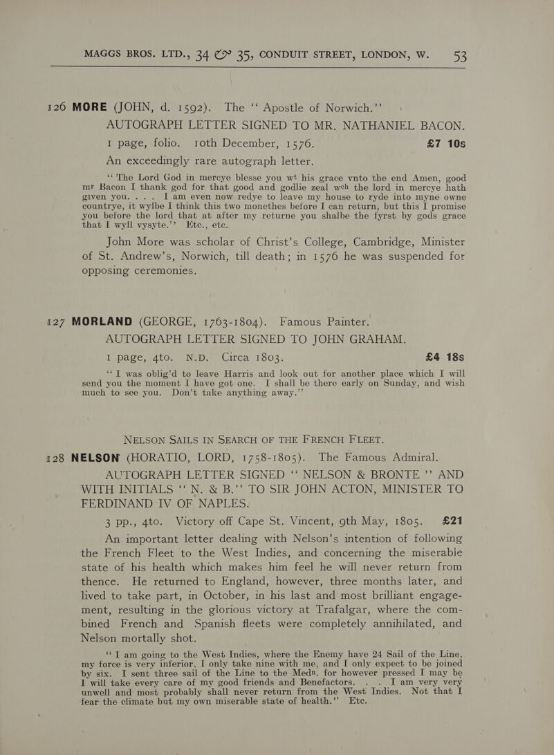  120 MORE (JOHN, d. 1592). The ‘‘ Apostle of Norwich.’’ AUTOGRAPH LETTER SIGNED TO MR. NATHANIEL BACON. I page, folio. roth December, 1576. £7 10s An exceedingly rare autograph letter. ‘“'The Lord God in mercye blesse you wt his grace vnto the end Amen, good mr Bacon I thank god for that good and godlie zeal web the lord in mercye hath given you. ... lam even now redye to leave my house to ryde into myne owne countrye, it wylbe I think this two monethes before I can return, but this I promise you before the lord that at after my returne you shalbe the fyrst by gods grace that I wyll vysyte.’’ Ktc., etc. John More was scholar of Christ’s College, Cambridge, Minister of St. Andrew’s, Norwich, till death; in 1576 he was suspended for opposing ceremonies. 127 MORLAND (GEORGE, 1763-1804). Famous Painter. AUTOGRAPH LETTER SIGNED TO JOHN GRAHAM. Tepace 4t0. NAD. Girca 1503. £4 18s ‘¢T was oblig’d to leave Harris and look out for another place which I will send you the moment I have got one. I shall be there early on Sunday, and wish much to see you. Don’t take anything away.”’ NELSON SAILS IN SEARCH OF THE FRENCH FLEET. 128 NELSON (HORATIO, LORD, 1758-1805). The Famous Admiral. AUTOGRAPH LETTER SIGNED ‘‘ NELSON &amp; BRONTE ’”’ AND WILHAINITTIALS {Naw B?. TO.SIR JOHN AGLON “MINISTER TO FERDINAND IV OF NAPLES. 3 pp., 4to. Victory off Cape St. Vincent, oth May, 1805. £21 An important letter dealing with Nelson’s intention of following the French Fleet to the West Indies, and concerning the miserabie state of his health which makes him feel he will never return from thence. He returned to England, however, three months later, and lived to take part, in October, in his last and most brilliant engage- ment, resulting in the glorious victory at Trafalgar, where the com- bined French and Spanish fleets were completely annihilated, and Nelson mortally shot. ‘‘T am going to the West Indies, where the Enemy have 24 Sail of the Line, my force is very inferior, I only take nine with me, and I only expect to be joined by six. I sent three sail of the Line to the Med». for however pressed I may be 1 will take every care of my good friends and Benefactors. . . JI am very very unwell and most probably shall never return from the West Indies. Not that I fear the climate but my own miserable state of health.’’ Etc.