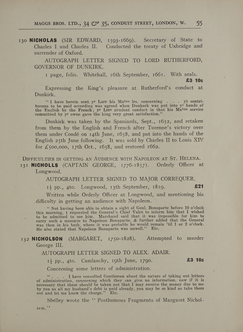  130 NICHOLAS (SIR EDWARD, 1593-1669). Secretary of State to Charles I and Charles II. Conducted the treaty of Uxbridge and surrender of Oxford. AUTOGRAPH LETTER SIGNED TO LORD RUTHERFORD, GOVERNOR OF DUNKIRK. 1 page, folio. Whitehall, 16th September, 1661. With seals. — £3 10s Expressing the King’s pleasure at Rutherford’s conduct at Dunkirk. ‘‘ | have herein sent yr Lopp his Maties Irs. concerning . . . yt contri- bucons to be paid according was agreed when Dunkerk was put into ye hands of the English by the French; yt Lpps prudent conduct in that his Maties service committed by yt owne gave the king very great satisfaction.”’ Dunkirk was taken by the Spaniards, Sept., 1652, and retaken from them by the English and French after Turenne’s victory over them under Condé on 14th June, 1658, and put into the hands of the English 25th June following. It was sold by Charles II to Louis XIV for £500,000, 17th Oct., 1658, and restored 1662. DIFFICULTIES IN GETTING AN AUDIENCE WITH NAPOLEON AT ST. HELENA. 131 NICHOLLS (CAPTAIN GEORGE, 1776-1857). Orderly Officer at Longwood. AUTOGRAPH LETTER SIGNED TO MAJOR CORREQUER. 14 pp., 4to. Longwood, 13th September, 18109. £21 Written while Orderly Officer at Longwood, and mentioning his difficulty in getting an audience with Napoleon. ‘‘ Not having been able to obtain a sight of Genl. Bonaparte before 10 o’clock this morning, | requested the General’s Chief Valet to inform him that I wished to be admitted to see him. Marchand said that it was impossible for him to carry such a message to Napoleon Bonaparte, &amp; further added that the General was then in his bath, where it was probable he would remain ’til 1 or 2 o’clock. He also stated that Napoleon Bonaparte was unwell.” Etc. 132 NICHOLSON (MARGARET, 1750-1828). | Attempted to murder George III. AUTOGRAPH LETTER SIGNED TO ALEX. ADAIR. 14 pp., 4to. Camlauchy, 19th June, 1790. £3 10s Concerning some letters of administration. i L have consulted Gentlemen about the nature of taking out letters of administration, concerning which they can give no information, now if it is necessary that these should be taken out that I may receive the money due to me by you as all my husband’s debt is paid already, you may be so kind as take them out and let me know the charge.’’ Ite. Shelley wrote the ‘‘ Posthumous Fragments of Margaret Nichol- son,’