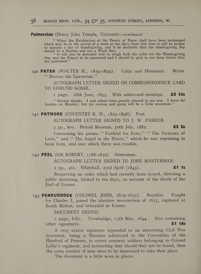 Palmerston (Henry John Temple, Viscount)—continued. ‘‘ When the Ratification of the Treaty of Peace shall have been exchanged which may be in the course of a week or ten days from this time it will be proper to appoint a day of thanksgiving, and it be desirable that the thanksgiving day should be a Sunday and not a Week Day. ‘‘ Tt will also be desirable well to weigh both the order for the Thanksgiving Day and the Prayer to be appointed and I should be glad to see them before they are published.’’ 140 PATER (WALTER H., 1839-1894). Critic and Humanist. Wrote ‘* Marcus the Epicurean.”’ AUTOGRAPH LETTER SIGNED ON CORRESPONDENCE CARD TO EDMUND GOSSE. I page. 10th June, 1893. With addressed envelope. £2 15s ‘ Sincere thanks. I and others were greatly pleased to see you. I leave for London on Monday; but my coming and going will be a little uncertain.”’ 141 PATMORE (COVENTRY K. D., 1823-1896). Poet. AUTOGRAPH LETTER SIGNED TO J. W. PARKER. 3 pp., 8vo. British Museum, 30th July, 1382. £2 2s Concerning his poems ‘“‘ Faithful for Ever,’’ ‘‘ The Victories of Love,’’ and ‘‘ The Angel in the House,’’ which he was reprinting in book form, and over which there was trouble. 142 PEEL (SIR ROBERT, 1788-1850). Statesman. AUTOGRAPH LETTER SIGNED TO JOHN MASTERMAN. 2 pp., 4to. Whitehall, 23rd April (1843). £1 1s Respecting an order which had recently been issued, directing a . public mourning, limited to ten days, on account of the death of the Earl of Sussex. 143 PENRUDDOCK (COLONEL JOHN, 1619-1655). Royalist. Fought for Charles I, joined the abortive insurrection of 1655, captured at South Molton, and beheaded at Exeter. DOCUMENT SIGNED. 1 page, folio. Trowbridge, 15th May, 1644. Also containing other signatures. £1 18s A very scarce signature appended to an interesting Civil War document, being a Warrant addressed to the Constables of the Hundred of Poterne, to arrest runaway soldiers belonging to Colonel Lyllie’s regiment, and instructing that should they not be found, then the same number of men were to be impressed to take their place. The document is a little worn in places.