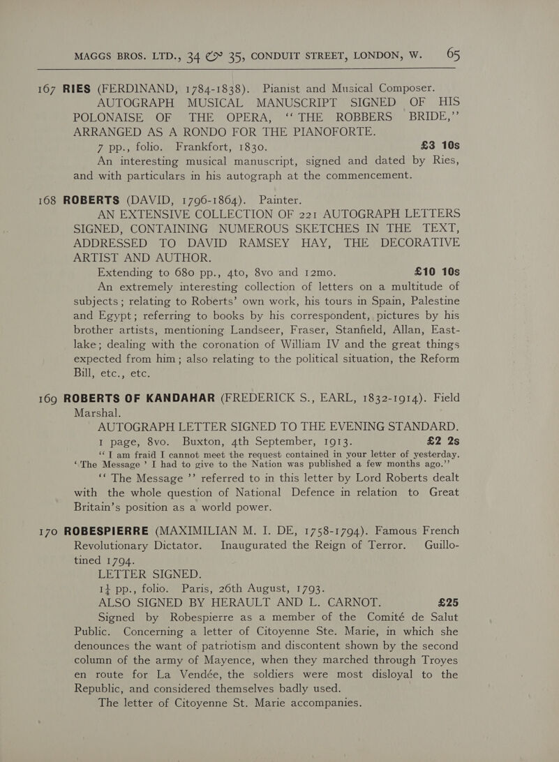 167 RIES (FERDINAND, 1784-1838). Pianist and Musical Composer. AUTOGRAPH MUSICAL MANUSCRIPT SIGNED OF HIS POLONAISE OF THE OPERA, ‘‘ THE ROBBERS’ BRIDE,’’ ARRANGED AS A RONDO FOR THE PIANOFORTE. 7 pp., folio. Frankfort, 1830. £3 10s An interesting musical manuscript, signed and dated by Ries, and with particulars in his autograph at the commencement. 168 ROBERTS (DAVID, 1796-1864). Painter. AN EXTENSIVE COLLECTION OF 221 AUTOGRAPH LETTERS SIGNED, CONTAINING NUMEROUS SKETCHES IN THE TEXT, ADDRESSED TO DAVID RAMSEY HAY, THE DECORATIVE ARTIST AND AUTHOR. Extending to 680 pp., 4to, 8vo and I2mo. £10 10s An extremely interesting collection of letters on a multitude of subjects; relating to Roberts’ own work, his tours in Spain, Palestine and Egypt; referring to books by his correspondent, pictures by his brother artists, mentioning Landseer, Fraser, Stanfield, Allan, East- lake; dealing with the coronation of William IV and the great things expected from him; also relating to the political situation, the Reform Bill, etc., etc. 169 ROBERTS OF KANDAHAR (FREDERICK S., EARL, 1832-1914). Field Marshal. AUTOGRAPH LETTER SIGNED TO THE EVENING STANDARD. I page, 8vo. Buxton, 4th September, 1913. £2 2s ‘¢T am fraid I cannot meet the request contained in your letter of yesterday. “The Message ’ I had to give to the Nation was published a few months ago.’’ ‘‘ The Message ’”’ referred to in this letter by Lord Roberts dealt with the whole question of National Defence in relation to Great Britain’s position as a world power. 170 ROBESPIERRE (MAXIMILIAN M. I. DE, 1758-1794). Famous French Revolutionary Dictator. Inaugurated the Reign of Terror. Guillo- tined 1794. LETTER SIGNED. 14 pp., folio. Paris, 26th August, 1793. ALSO SIGNED BY HERAULT AND L. CARNOT. £25 Signed by Robespierre as a member of the Comité de Salut Public. Concerning a letter of Citoyenne Ste. Marie, in which she denounces the want of patriotism and discontent shown by the second column of the army of Mayence, when they marched through Troyes en route for La Vendée, the soldiers were most disloyal to the Republic, and considered themselves badly used. The letter of Citoyenne St. Marie accompanies.