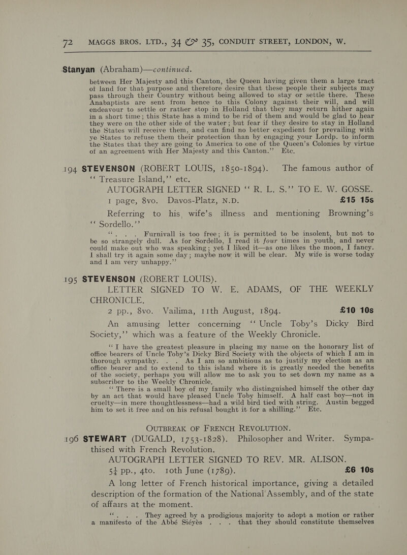  Stanyan (Abraham)—continued. between Her Majesty and this Canton, the Queen having given them a large tract ot land for that purpose and theretore desire that these people their subjects may pass through their Country without being allowed to stay or settle there. These Anabaptists are sent from hence to this Colony against their will, and will endeavour to settle or rather stop in Holland that they may return hither again in a short time; this State has a mind to be rid of them and would be glad to hear they were on the other side of the water; but fear if they desire to stay in Holland the States will receive them, and can find no better expedient for prevailing with ye States to refuse them their protection than by engaging your Lordp. to inform the States that they are going to America to one of the Queen’s Colonies by virtue of an agreement with Her Majesty and this Canton.’’ Itc. 194 STEVENSON (ROBERT LOUIS, 1850-1894). The famous author of ‘* Treasure Island,’’ etc. AUTOGRAPH LETTER;-SIGNED &gt; RGEE SS? alO bo WrGOssers I page, 8vo. Davos-Platz, N.D. £15 15s Referring to his wife’s illness and mentioning Browning’s ‘* Sordello.’’ ‘«“. . . Furnivall is too free; it is permitted to be insolent, but not to be so strangely dull. As for Sordello, I read it fowr times in youth, and never could make out who was speaking; yet I liked it—as one likes the moon, I fancy. I shall try it again some day ; maybe now it will be clear. My wife is worse today and | am very unhappy.’’ 195 STEVENSON (ROBERT LOUIS). LETTER ‘SIGNED TOW. E: ADAMS, OF THE WEEKEY CHRONICLE. 2 pp., 8vo. Vailima, 11th August, 18094. £10 10s An amusing letter concerning ‘‘ Uncle Toby’s Dicky Baird Society,’’ which was a feature of the Weekly Chronicle. ‘‘T have the greatest pleasure in placing my name on the honorary list of office bearers of Uncle Toby’s Dicky Bird Society with the objects of which I am in thorough sympathy. . . As I am so ambitious as to justify my election as an office bearer and to extend to this island where it is greatly needed the benefits of the society, perhaps you will allow me to ask you to set down my name as a subscriber to the Weekly Chronicle. ‘‘ There is a small boy of my family who distinguished himself the other day by an act that would have pleased Uncle Toby himself. A half cast boy—not in cruelty—in mere thoughtlessness—had a wild bird tied with string. Austin begged him to set it free and on his refusal bought it for a shilling.’’ Ete. OUTBREAK OF FRENCH REVOLUTION. 190 STEWART (DUGALD, 1753-1828). Philosopher and Writer. Sympa- thised with French Revolution. AUTOGRAPH LETTER SIGNED TO REV. MR. ALISON. 5ipp., 4to. roth June (1789). £6 10s A long letter of French historical importance, giving a detailed description of the formation of the National Assembly, and of the state of affairs at the moment. «~~. They agreed by a prodigious majority to adopt a motion or rather a manifesto of the Abbé Siéyés . . . that they should constitute themselves