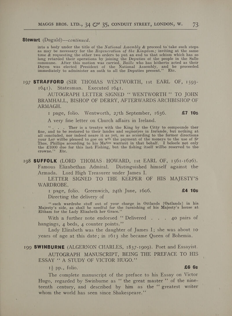 Stewart (Dugald)—continued. into a body under the title of the National Assembly &amp; proceed to take such steps as may be necessary for the Regeneration of the Kingdom; inviting at the same time &amp; requesting the other two orders to put an end to that schism which has so long retarded their operations by joining the Deputies of the people in the Salle commune. After this motion was carried, Baille who has hitherto acted as their Doyen was elected President of the National Assembly, and he proceeded immediately to administer an oath to all the Deputies present.’’ Etc. 197 STRAFFORD (SIR THOMAS WENTWORTH, ist EARL OF, 1593- 1641). Statesman. Executed 1641. AUTOGRAPH LETTER SIGNED ‘‘ WENTWORTH ” TO JOHN BRAMHALL, BISHOP OF DERRY, AFTERWARDS ARCHBISHOP OF ARMAGH. I page, folio. Wentworth, 27th September, 1636. £7 10s A very fine letter on Church affairs in Ireland. &gt; . . Ther is a treatye with the King by the Citty to Mt otnde ther fine, and to be restored to their landes and segnoryes in Irelande, but nothing at. all concluded, nor indeed neare it as yet, so as according to the former directions your Lop willbe pleased to goe on wth the payment of the moneys to the use of Sr Thos. Phillips according to his Maties warrant in that behalf. I beleefe not only the £1000 due for this last Fishing, but the fishing itself willbe reserved to the crowne.’’ Kic. 198 SUFFOLK (LORD THOMAS HOWARD, tst EARL OF, 1561-1626). Famous Elizabethan Admiral. Distinguished himself against the Armada. Lord High Treasurer under James I. BEELER SIGNED. TO. THE KEEPER AORetise MAIESTY’S WARDROBE. 1 page, folio. Greenwich, 24th June, 1606. £4 10s: Directing the delivery of ‘such wardrobe stuff out of your charge in Ottlands [Oatlands] in his Majesty’s side, as shail be needful for the furnishing of his Majesty’s house at. Eltham for the Lady Elizabeth her Grace.”’ With a further note endorsed ‘‘ Delivered . . . 40 pairs of hangings, 4 beds, 4 counter points.”’ Lady Elizabeth was the daughter of James I; she was about 10 vears of age at this date; in 1613 she became Queen of Bohemia. 199 SWINBURNE (ALGERNON CHARLES, 1837-1909). Poet and Essayist. AUTOGRAPH MANUSCRIPT, BEING THE PREFACE TO HIS Boos ae LUDY OP VICTOR HUGOm: 14 pp., folio. | £6 Gs The complete manuscript of the preface to his Essay on Victor Hugo, regarded by Swinburne as ‘‘ the great master ’’ of the nine- teenth century, and described by him as the “‘ greatest writer whom the world has seen since Shakespeare.’’