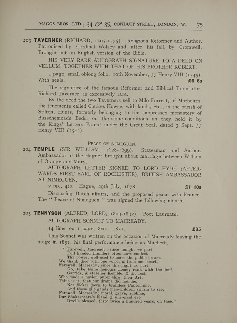  203 TAVERNER (RICHARD, 1505-1575). Religious Reformer and Author. Patronised by Cardinal Wolsey and, after his fall, by Cromwell. Brought out an English version of the Bible. HIS VERY RARE AUTOGRAPH SIGNATURE TO A DEED ON VELLUM, TOGETHER WITH THAT OF HIS BROTHER ROBERT. I page, small oblong folio. 10th November, 37 Henry VIII (1545). With seals. £6 6s The signature of the famous Reformer and Biblical Translator, Richard Taverner, is excessively rare. By the deed the two Taverners sell to Milo Forrest, of Morbourn, the tenements called Clerkes Howse, with lands, etc., in the parish of Stilton, Hunts, formerly belonging to the suppressed monastery of Busschemeade Beds., on the same conditions as they hold it by the Kings’ Letters Patent under the Great Seal, dated 3 Sept. 37 Henry VIII (1545). PEACE OF NIMEGUEN. 204 TEMPLE (SIR WILLIAM, 1628-1699). Statesman and Author. Ambassador at the Hague; brought about marriage between William of Orange and Mary. AUTOGRAPH LETTER SIGNED TO LORD HYDE (AFTER- WARDS FIRST EARL OF ROCHESTER), BRITISH AMBASSADOR AT NIMEGUEN. 2 pp., 4to. Hague, 20th July, 1678. £1 10s Discussing Dutch affairs, and the proposed peace with France. The ‘‘ Peace of Nimeguen ’’ was signed the following month. 205 TENNYSON (ALFRED, LORD, 1809-1892). Poet Laureate. AUTOGRAPH SONNET TO MACREADY. 14 lines on I page, 8vo. 1851. £35 This Sonnet was written on the occasion of Macready leaving the stage in 1851, his final performance being as Macbeth. ‘“ Farewell, Macready ; since tonight we part, Full handed thunders often have confest Thy power, well-used to move the public breast. We thank thee with one voice, &amp; from one heart, Farewell, Macready ; since this night we part, Go, take thine honours home; rank with the best, Garrick, &amp; statelier Kemble, &amp; the rest Who made a nation purer thro’ their Art. Thine is it, that our drama did not die, Nor flicker down to brainless Pantomime, And those gilt gauds men-children swarm to see, Farewell, Macready; moral, grave, sublime, Our Shakespeare’s bland &amp; universal eye Dwells pleased, thro’ twice a hundred years, on thee.’’