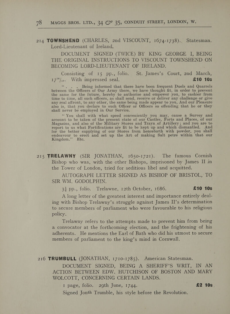  Lord-Lieutenant of Ireland. DOCUMENT SIGNED (TWICE) BY KING GEORGE I, BEING THE ORIGINAL INSTRUCTIONS TO VISCOUNT TOWNSHEND ON BECOMING LORD-LIEUTENANT OF IRELAND. Consisting.of) 15. pp,, folioma at james 6 Court, 200 wid mous 17'°/,,, With impressed seal. £10 10s ev Being informed that there have been frequent Duels and Quarrels between the Officers of Our Army there, we have thought fit, in order to prevent the same for the future, hereby to authorise and empower you, to cashier from time to time, all such officers, as shall send, receive or deliver any challenge or give any real aftront, to any other, the same being made appear to you, And our Pleasure also is, that you declare to ‘such Officer or Officers so offending that he or they shall never be employed in Our Service. ‘‘ You shall with what speed conveniently you may, cause a Survey and account to be taken of the present state of our Castles, Forts and Places, of our Magazins, and also of the Military Stores and Trayn, of Artillery ; and you are to report to us what Fortifications are fit to be kept up and which dismantled. And for the better supplying of our Stores from henceforth with powder, you shall endeavour to erect and set up the Art of making Salt petre within that our Kingdom.’’ tc. Bishop who was, with the cther Bishops, imprisoned by James II in the Tower of London, tried for seditious libel and acquitted. AUTOGRAPH LETTER SIGNED AS BISHOP OF BRISTOL, TO SIR WM. GODOLPHIN. 34 pp., folio. Trelawne, 12th October, 1686. £10 10s A long letter of the greatest interest and importance entirely deal- ing with Bishop Trelawny’s struggle against James II’s determination to secure members of parliament who were favourable to his religious policy. Trelawny refers to the attempts made to prevent him from being a convocator at the forthcoming clection, and the frightening of his adherents. He mentions the Earl of Bath who did his utmost to secure members of parliament to the king’s mind in Cornwall. DOCUMENT SIGNED, BEING A SHERIFF’S WRIT, IN AN ACTION BETWEEN EDW. HUTCHISON OF BOSTON AND MARY WOLCOTT, CONCERNING CERTAIN LANDS. I page, folio. 20th June, 1744. £2 10s Signed Jonth Trumble, his style before the Revolution.