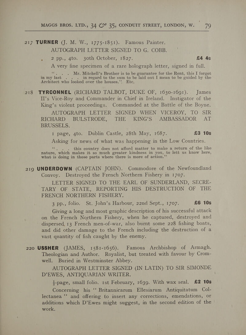 ’ MAGGS BROS. LTD., 34 (9° 35, CONDUIT STREET, LONDON, W. 79 217 TURNER (J. M. W., 1775-1851). Famous Painter. AUTOGRAPH LETTER SIGNED TO G. COBB. Pepe aoui.. Alo; 20tuy October, 1o27. £4 4s A very fine specimen of a rare holograph ietter, signed in full. «. , . Mr. Mitchell’s Brother is to be guarantee for the Rent, this I forgot in my last . . . in regard to the sum to be laid out I mean to be guided by the Architect who looked over the houses.’’ Etc. 218 TYRCONNEL (RICHARD TALBOT, DUKE OF, 1630-1691)... James II’s Vice-Roy and Commander in Chief in Ireland. Instigator of the King’s violent proceedings. Commanded at the Battle of the Boyne. AUTOGRAPH LETTER SIGNED WHEN VICEROY, TO SIR RICHARD BULSTRODE, THE KING’S AMBASSADOR AT BRUSSELS. I page, 4to. Dublin Castle, 28th May, 1687. £3 10s Asking for news of what was happening in the Low Countries. ts . this country does not afford matter to make a return of the like nature, “which makes it so much greater kindness in you, to lett us know here, what is doing in those parts where there is more of action.’ 219 UNDERDOWN (CAPTAIN JOHN). Commodore of the Newfoundland Convoy. Destroyed the French Northern Fishery in 1707. LETTER SIGNED TO THE EARL OF SUNDERLAND, SECRE- TARY OF STATE, REPORTING HIS DESTRUCTION OF THE FRENCH NORTHERN FISHERY. 3 pp., folio. St. John’s Harbour, 22nd Sept., 1707. £6 10s Giving a long and most graphic description of his successful attack on the French Northern Fishery, when he captured, destroyed and dispersed, 13 French men-of-war, also burnt some 228 fishing boats, and did other damage to the French including the destruction of a vast quantity of fish caught by the enemy. 220 USSHER (JAMES, 1581-1656). Famous Archbishop of Armagh. Theologian and Author. Royalist, but treated with favour by Crom- well. Buried in Westminster Abbey. AUTOGRAPH LETTER SIGNED (IN LATIN) TO SIR SIMONDE D’EWES, ANTIQUARIAN WRITER. 4-page, small folio. 1st February, 1639. With wax seal. £2 10s Concerning his ‘‘ Britannicarum Ellesiarum Antiquitatum Col- lectanea ’’ and offering to insert any corrections, emendations, or additions which D’Ewes might suggest, in the second edition of the work.