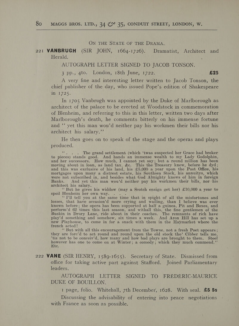  ON THE STATE OF THE DRAMA. Herald. AUTOGRAPH LETTER SIGNED TO JACOB TONSON. 3 pp., 4to. * London, 18th inewi 22. £25 A very fine and interesting letter written to Jacob Tonson, the chief publisher of the day, who issued Pope’s edition of Shakespeare W725. In 1705 Vanbrugh was appointed by the Duke of Marlborough as architect of the palace to be erected at Woodstock in commemoration of Blenheim, and referring to this in this letter, written two days after Marlborough’s death, he comments bitterly on his immense fortune and ‘‘ yet this man wou’d neither pay his workmen their bills nor his architect his salary.’’ He then goes on to speak of the stage and the operas and plays produced. “. . . The grand settlement (which ’twas suspected her Grace had broker to pieces) stands good. And hands an immense wealth to my Lady Godolphin, and her successors. How much, I cannot yet say; but a round million has been moving about in loan, as land tax. &amp;. This the Treasury knew, before he dyd; and this was exclusive of his land, his £5,000 a year upon the Post Office, his mortgages upon many a distrest estate, his Southsea Stock, his annuitys, which were not subscribed in, and besides what God Almighty knows of him in foreign Banks. And yet this man wou’d neither pay his workmen their bills, nor his architect his salary. ‘‘ But he gives his widdow (may a Scotch ensign get her) £10,000 a year to spoil Blenheim her own way. . “Tl tell you at the same time that in spight of all the misfortunes and losses, that have occasion’d more crying and wailing, than I believe was ever known before ; the opera has been supported at half a “euinea, Pit and Boxes, and perform’d 62 times this last season, and withall this, the fine gentlemen of the Buskin in Drury Lane, ride about in their coaches. The remnants of rich have play’d something and somehow, six times a week. And Aron Hill has set up a new Playhouse, to come in for a snack with them in the Haymarket where the french acted! ‘* But with all this encouragement from the Towne, not a fresh Poet appears ; they are fore’d to act round and round upon the old stock tho’ Cibber tells me, *tis not to be conceiv’d, how many and how bad plays are brought to them. Steel however has one to come on at Winter; a comedy; which they much commend.’’ Htc. office for taking active part against Stafford. Joined Parliamentary leaders. AUTOGRAPH LETTER SIGNED TO FREDERIC-MAURICE DUKE OF BOUILLON. I page, folio. Whitehall, 7th December, 1628. With seal. £5 5s Discussing the advisability of entering into peace negotiations with France as soon as possible.