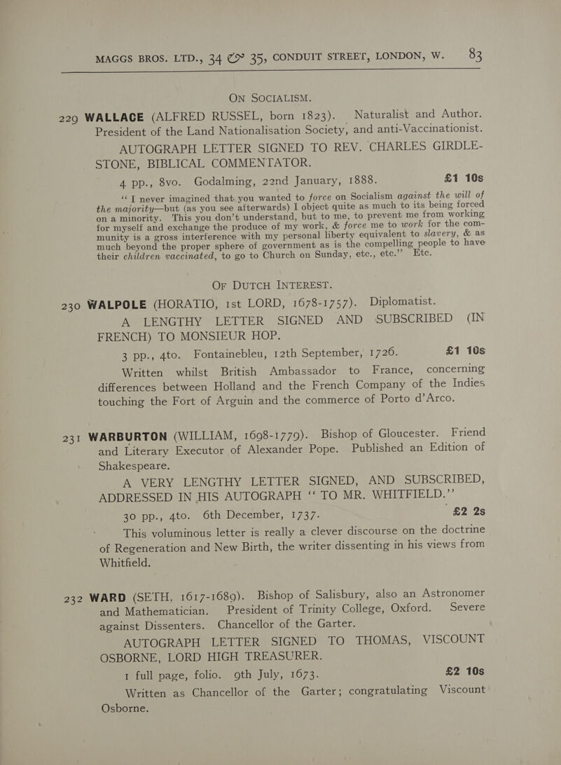 EE EO ee ON SOCIALISM. 229 WALLACE (ALFRED RUSSEL, born 1823). — Naturalist and Author. President of the Land Nationalisation Society, and anti-Vaccinationist. AUTOGRAPH LETTER SIGNED TO REV. CHARLES GIRDLE- STONE, BIBLICAL COMMENTATOR. 4. pp., 8vo. Godalming, 22nd January, 1888. £1 10s ‘© T never imagined that you wanted to force on Socialism against the will of the majority—but (as you see afterwards) I object quite as much to its being forced on a minority. This you don’t understand, but to me, to prevent me from working for myself and exchange the produce of my work, &amp; force me to work for the com- munity is a gross interference with my personal liberty equivalent to slavery, &amp; as much beyond the proper sphere of government as is the compelling people to have their children vaccinated, to go to Church on Sunday, etc., etc.”? Etc. Or DUTCH INTEREST. 230 WALPOLE (HORATIO, 1st LORD, 1678-1757). Diplomatist. A LENGTHY LETTER SIGNED AND ‘SUBSCRIBED (IN FRENCH) TO MONSIEUR HOP. 3 pp., 4to. Fontainebleu, 12th September, 1720. £1 10s Written whilst British Ambassador to France, concerning differences between Holland and the French Company of the Indies touching the Fort of Arguin and the commerce of Porto d’Arco. 231 WARBURTON (WILLIAM, 1698-1779). Bishop of Gloucester. Friend and Literary Executor of Alexander Pope. Published an Edition of Shakespeare. A VERY LENGTHY LETTER SIGNED, AND SUBSCRIBED, ADDRESSED IN HIS AUTOGRAPH ‘‘ TO MR. WHITFIELD.”’ 30 pp., 4to. Oth December, 1737. £2 2s This voluminous letter is really a clever discourse on the doctrine of Regeneration and New Birth, the writer dissenting in his views from Whitfield. 232 WARD (SETH. 1617-1689). Bishop of Salisbury, also an Astronomer and Mathematician. President of Trinity College, Oxford. Severe against Dissenters. Chancellor of the Garter. AUTOGRAPH LETTER SIGNED TO THOMAS, VISCOUNT OSBORNE, LORD HIGH TREASURER. 1 full page, folio. gth July, 1673. £2 10s Written as Chancellor of the Garter; congratulating Viscount Osborne.